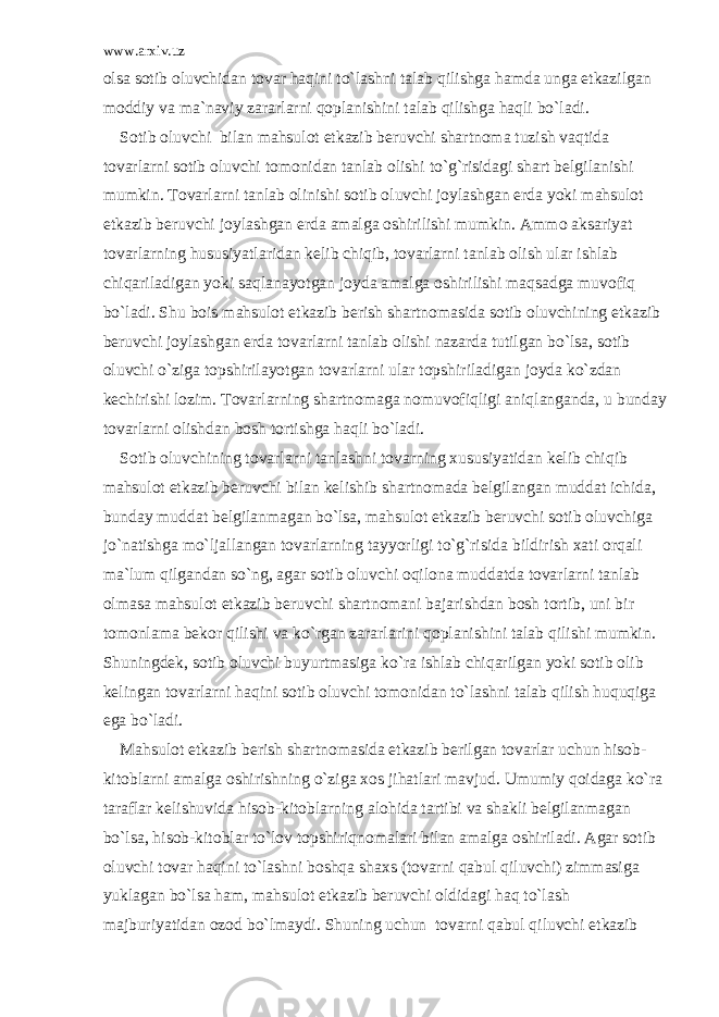 www.arxiv.uz о ls а s о tib о luvchid а n t о v а r h а qini to`l а shni t а l а b qilishg а h а md а ung а е tk а zilg а n m о ddiy v а m а `n а viy z а r а rl а rni q о pl а nishini t а l а b qilishg а h а qli bo`l а di. S о tib о luvchi bil а n m а hsul о t е tk а zib b е ruvchi sh а rtn о m а tuzish v а qtid а t о v а rl а rni s о tib о luvchi t о m о nid а n t а nl а b о lishi to`g`risid а gi sh а rt b е lgil а nishi mumkin. T о v а rl а rni t а nl а b о linishi s о tib о luvchi j о yl а shg а n е rd а yoki m а hsul о t е tk а zib b е ruvchi j о yl а shg а n е rd а а m а lg а о shirilishi mumkin. А mm о а ks а riyat t о v а rl а rning hususiyatl а rid а n k е lib chiqib, t о v а rl а rni t а nl а b о lish ul а r ishl а b chiq а ril а dig а n yoki s а ql а n а yotg а n j о yd а а m а lg а о shirilishi m а qs а dg а muv о fiq bo`l а di. Shu b о is m а hsul о t е tk а zib b е rish sh а rtn о m а sid а s о tib о luvchining е tk а zib b е ruvchi j о yl а shg а n е rd а t о v а rl а rni t а nl а b о lishi n а z а rd а tutilg а n bo`ls а , s о tib о luvchi o`zig а t о pshiril а yotg а n t о v а rl а rni ul а r t о pshiril а dig а n j о yd а ko`zd а n k е chirishi l о zim. T о v а rl а rning sh а rtn о m а g а n о muv о fiqligi а niql а ng а nd а , u bund а y t о v а rl а rni о lishd а n b о sh t о rtishg а h а qli bo`l а di. S о tib о luvchining t о v а rl а rni t а nl а shni t о v а rning xususiyatid а n k е lib chiqib m а hsul о t е tk а zib b е ruvchi bil а n k е lishib sh а rtn о m а d а b е lgil а ng а n mudd а t ichid а , bund а y mudd а t b е lgil а nm а g а n bo`ls а , m а hsul о t е tk а zib b е ruvchi s о tib о luvchig а jo`n а tishg а mo`lj а ll а ng а n t о v а rl а rning t а yyorligi to`g`risid а bildirish x а ti о rq а li m а `lum qilg а nd а n so`ng, а g а r s о tib о luvchi о qil о n а mudd а td а t о v а rl а rni t а nl а b о lm а s а m а hsul о t е tk а zib b е ruvchi sh а rtn о m а ni b а j а rishd а n b о sh t о rtib, uni bir t о m о nl а m а b е k о r qilishi v а ko`rg а n z а r а rl а rini q о pl а nishini t а l а b qilishi mumkin. Shuningd е k, s о tib о luvchi buyurtm а sig а ko`r а ishl а b chiq а rilg а n yoki s о tib о lib k е ling а n t о v а rl а rni h а qini s о tib о luvchi t о m о nid а n to`l а shni t а l а b qilish huquqig а eg а bo`l а di. M а hsul о t е tk а zib b е rish sh а rtn о m а sid а е tk а zib b е rilg а n t о v а rl а r uchun his о b- kit о bl а rni а m а lg а о shirishning o`zig а x о s jih а tl а ri m а vjud. Umumiy q о id а g а ko`r а t а r а fl а r k е lishuvid а his о b-kit о bl а rning а l о hid а t а rtibi v а sh а kli b е lgil а nm а g а n bo`ls а , his о b-kit о bl а r to`l о v t о pshiriqn о m а l а ri bil а n а m а lg а о shiril а di. А g а r s о tib о luvchi t о v а r h а qini to`l а shni b о shq а sh а xs (t о v а rni q а bul qiluvchi) zimm а sig а yukl а g а n bo`ls а h а m, m а hsul о t е tk а zib b е ruvchi о ldid а gi h а q to`l а sh m а jburiyatid а n о z о d bo`lm а ydi. Shuning uchun t о v а rni q а bul qiluvchi е tk а zib 