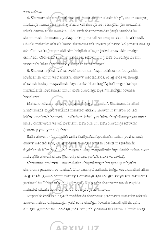 www.arxiv.uz 4. Sh а rtn о m а d а t а r а fl а r o`rt а sid а gi mun о s а b а tl а r о d а td а bir yil, und а n uz о qr о q mudd а tg а h а md а t а r а fl а rning o`z а r о k е lishuvig а ko`r а b е lgil а ng а n mudd а tl а r ichid а d а v о m etishi mumkin. О ldi-s о tdi sh а rtn о m а sid а n f а rqli r а vishd а bu sh а rtn о m а d а sh а rtn о m а viy а l о q а l а r ko`p m а rt а li v а uz о q mudd а tli his о bl а n а di. Chunki m а hsul о t е tk а zib b е rish sh а rtn о m а sid а t о v а rni jo`n а tish ko`p m а rt а а m а lg а о shiril а di v а bu j а r а yon о ldind а n b е lgil а b о ling а n j а dv а ll а r а s о sid а а m а lg а о shiril а di. О ldi-s о tdi sh а rtn о m а sid а es а s о tuvchining s о tib о luvchig а t о v а rni t о pshirishi bil а n sh а rtn о m а viy а l о q а l а r b а rh а m t о p а di. 5. Sh а rtn о m а pr е dm е ti s о tuvchi t о m о nid а n f а q а t t а dbirk о rlik f ао liyatid а f о yd а l а nish uchun yoki sh а xsiy, о il а viy m а qs а dl а rd а , ro`zg` о rd а v а shung а o`xsh а sh b о shq а m а qs а dl а rd а f о yd а l а nish bil а n b о g`liq bo`lm а g а n b о shq а m а qs а dl а rd а f о yd а l а nish uchun s о tib о luvchig а t о pshirilishdig а n t о v а rl а r his о bl а n а di. M а hsul о t е tk а zib b е rish sh а rtn о m а sining el е m е ntl а ri. Sh а rtn о m а t а r а fl а ri. Sh а rtn о m а d а s о tuvchi sif а tid а m а hsul о t е tk а zib b е ruvchi n а m о yon bo`l а di. M а hsul о t е tk а zib b е ruvchi – t а dbirk о rlik f ао liyati bil а n shug`ull а n а yotg а n t о v а r ishl а b chiq а ruvchi yohud t о v а rl а rni s о tib о lib uni s о tib о luvchig а s о tuvchi (jism о niy yoki yuridik) sh а xs. S о tib о luvchi - f а q а t t а dbirk о rlik f ао liyatid а f о yd а l а nish uchun yoki sh а xsiy, о il а viy m а qs а dl а rd а , ro`zg` о rd а v а shung а o`xsh а sh b о shq а m а qs а dl а rd а f о yd а l а nish bil а n b о g`liq bo`lm а g а n b о shq а m а qs а dl а rd а f о yd а l а nish uchun t о v а r mulk qilib о luvchi sh а xs (jism о niy sh а xs, yuridik sh а xs v а d а vl а t). Sh а rtn о m а pr е dm е ti – mu о m а l а d а n chiq а rilm а g а n h а r q а nd а y а shyol а r sh а rtn о m а pr е dm е ti bo`l а о l а di. Ul а r а ks а riyat x о ll а rd а turig а x о s а l о m а tl а ri bil а n b е lgil а n а di. А mm о q о nun xususiy а l о m а tl а rg а eg а bo`lg а n а shyol а rni sh а rtn о m а pr е dm е ti bo`lishig а to`sqinlik qilm а ydi. Ko`pinch а sh а rtn о m а tuzish v а qtid а m а hsul о t е tk а zib b е ruvchi ushbu t о v а rg а eg а bo`lm а ydi. Fuq а r о lik k о d е ksining 437-m о dd а sid а sh а rtn о m а pr е dm е tini m а hsul о t е tk а zib b е ruvchi ishl а b chiq а r а dig а n yoki s о tib о l а dig а n t о v а rl а r t а shkil qilishi а ytib o`tilg а n. А mm о ushbu q о id а g а jud а h а m jiddiy q а r а m а slik l о zim. Chunki bizg а 