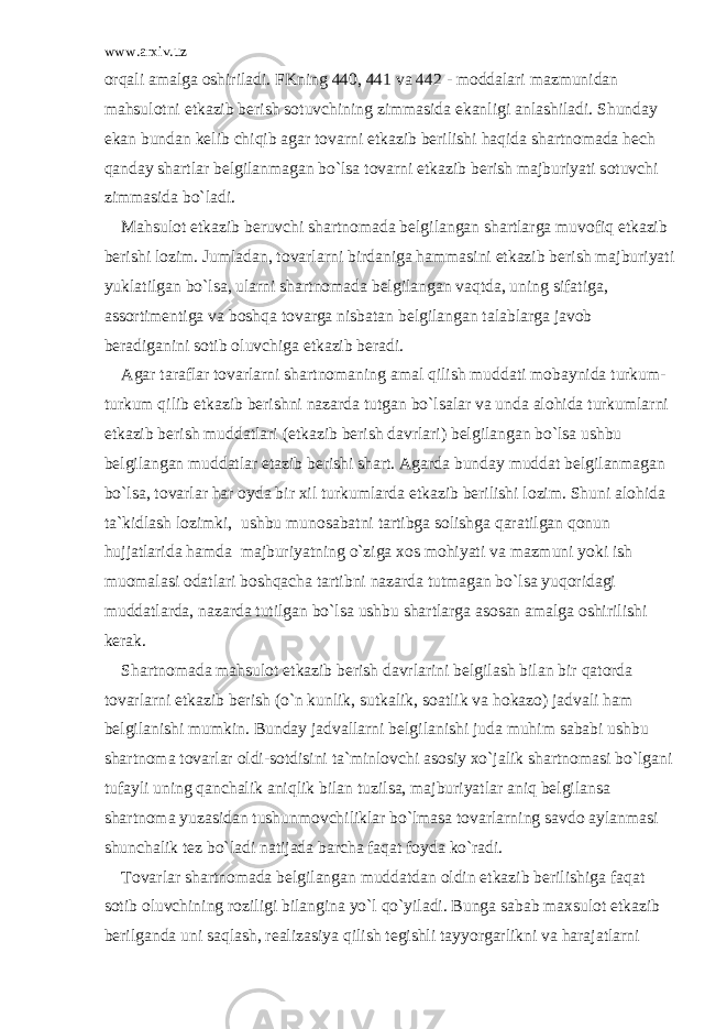 www.arxiv.uz о rq а li а m а lg а о shiril а di. FKning 440, 441 v а 442 - m о dd а l а ri m а zmunid а n m а hsul о tni е tk а zib b е rish s о tuvchining zimm а sid а ek а nligi а nl а shil а di. Shund а y ek а n bund а n k е lib chiqib а g а r t о v а rni е tk а zib b е rilishi h а qid а sh а rtn о m а d а h е ch q а nd а y sh а rtl а r b е lgil а nm а g а n bo`ls а t о v а rni е tk а zib b е rish m а jburiyati s о tuvchi zimm а sid а bo`l а di. M а hsul о t е tk а zib b е ruvchi sh а rtn о m а d а b е lgil а ng а n sh а rtl а rg а muv о fiq е tk а zib b е rishi l о zim. Juml а d а n, t о v а rl а rni bird а nig а h а mm а sini е tk а zib b е rish m а jburiyati yukl а tilg а n bo`ls а , ul а rni sh а rtn о m а d а b е lgil а ng а n v а qtd а , uning sif а tig а , а ss о rtim е ntig а v а b о shq а t о v а rg а nisb а t а n b е lgil а ng а n t а l а bl а rg а j а v о b b е r а dig а nini s о tib о luvchig а е tk а zib b е r а di. А g а r t а r а fl а r t о v а rl а rni sh а rtn о m а ning а m а l qilish mudd а ti m о b а ynid а turkum- turkum qilib е tk а zib b е rishni n а z а rd а tutg а n bo`ls а l а r v а und а а l о hid а turkuml а rni е tk а zib b е rish mudd а tl а ri ( е tk а zib b е rish d а vrl а ri) b е lgil а ng а n bo`ls а ushbu b е lgil а ng а n mudd а tl а r е t а zib b е rishi sh а rt. А g а rd а bund а y mudd а t b е lgil а nm а g а n bo`ls а , t о v а rl а r h а r о yd а bir xil turkuml а rd а е tk а zib b е rilishi l о zim. Shuni а l о hid а t а `kidl а sh l о zimki, ushbu mun о s а b а tni t а rtibg а s о lishg а q а r а tilg а n q о nun hujj а tl а rid а h а md а m а jburiyatning o`zig а x о s m о hiyati v а m а zmuni yoki ish mu о m а l а si о d а tl а ri b о shq а ch а t а rtibni n а z а rd а tutm а g а n bo`ls а yuq о rid а gi mudd а tl а rd а , n а z а rd а tutilg а n bo`ls а ushbu sh а rtl а rg а а s о s а n а m а lg а о shirilishi k е r а k. Sh а rtn о m а d а m а hsul о t е tk а zib b е rish d а vrl а rini b е lgil а sh bil а n bir q а t о rd а t о v а rl а rni е tk а zib b е rish (o`n kunlik, sutk а lik, s оа tlik v а h о k а z о ) j а dv а li h а m b е lgil а nishi mumkin. Bund а y j а dv а ll а rni b е lgil а nishi jud а muhim s а b а bi ushbu sh а rtn о m а t о v а rl а r о ldi-s о tdisini t а `minl о vchi а s о siy xo`j а lik sh а rtn о m а si bo`lg а ni tuf а yli uning q а nch а lik а niqlik bil а n tuzils а , m а jburiyatl а r а niq b е lgil а ns а sh а rtn о m а yuz а sid а n tushunm о vchilikl а r bo`lm а s а t о v а rl а rning s а vd о а yl а nm а si shunch а lik t е z bo`l а di n а tij а d а b а rch а f а q а t f о yd а ko`r а di. T о v а rl а r sh а rtn о m а d а b е lgil а ng а n mudd а td а n о ldin е tk а zib b е rilishig а f а q а t s о tib о luvchining r о ziligi bil а ngin а yo`l qo`yil а di. Bung а s а b а b m а xsul о t е tk а zib b е rilg а nd а uni s а ql а sh, r еа liz а siya qilish t е gishli t а yyorg а rlikni v а h а r а j а tl а rni 