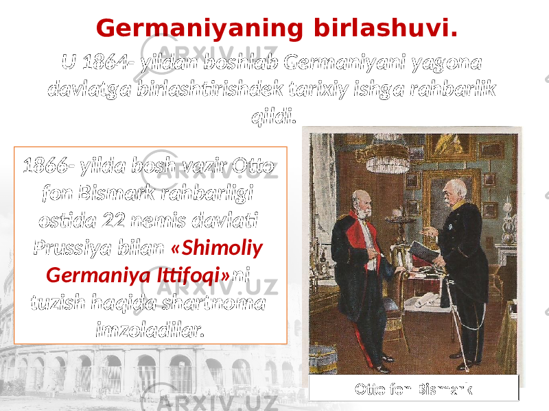 Germaniyaning birlashuvi. U 1864- yildan boshlab Germaniyani yagona davlatga birlashtirishdek tarixiy ishga rahbarlik qildi. 1866- yilda bosh vazir Otto fon Bismark rahbarligi ostida 22 nemis davlati Prussiya bilan «Shimoliy Germaniya Ittifoqi» ni tuzish haqida shartnoma imzoladilar. Otto fon Bismark 