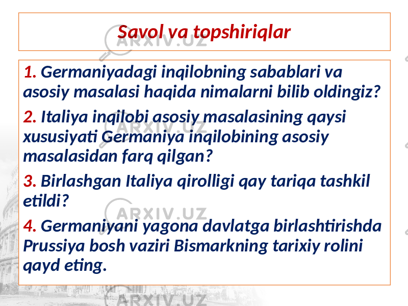 Savol va topshiriqlar 1. Germaniyadagi inqilobning sabablari va asosiy masalasi haqida nimalarni bilib oldingiz? 2. Italiya inqilobi asosiy masalasining qaysi xususiyati Germaniya inqilobining asosiy masalasidan farq qilgan? 3. Birlashgan Italiya qirolligi qay tariqa tashkil etildi? 4. Germaniyani yagona davlatga birlashtirishda Prussiya bosh vaziri Bismarkning tarixiy rolini qayd eting. 