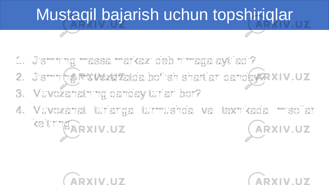 Mustaqil bajarish uchun topshiriqlar 1. Jismning massa markazi deb nimaga aytiladi? 2. Jismning muvozanatda bo‘lish shartlari qanday? 3. Muvozanatning qanday turlari bor? 4. Muvozanat turlariga turmushda va texnikada misollar keltiring. 