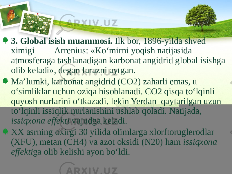 3. Global isish muammosi. Ilk bor, 1896-yilda shved ximigi Arrenius: «Kо‘mirni yoqish natijasida atmosferaga tashlanadigan karbonat angidrid global isishga olib keladi», degan farazni aytgan. Ma’lumki, karbonat angidrid (CO2) zaharli emas, u о‘simliklar uchun oziqa hisoblanadi. CO2 qisqa tо‘lqinli quyosh nurlarini о‘tkazadi, lekin Yerdan qaytarilgan uzun tо‘lqinli issiqlik nurlanishini ushlab qoladi. Natijada, issiqxona effekti vujudga keladi. XX asrning oxirgi 30 yilida olimlarga xlorftoruglerodlar (XFU), metan (CH4) va azot oksidi (N20) ham issiqxona effekti ga olib kelishi ayon bо‘ldi. 