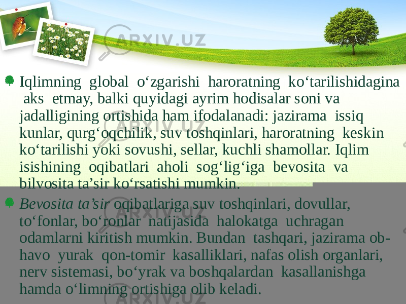 Iqlimning global о‘zgarishi haroratning kо‘tarilishidagina aks etmay, balki quyidagi ayrim hodisalar soni va jadalligining ortishida ham ifodalanadi: jazirama issiq kunlar, qurg‘oqchilik, suv toshqinlari, haroratning keskin kо‘tarilishi yoki sovushi, sellar, kuchli shamollar. Iqlim isishining oqibatlari aholi sog‘lig‘iga bevosita va bilvosita ta’sir kо‘rsatishi mumkin. Bevosita ta’sir oqibatlariga suv toshqinlari, dovullar, tо‘fonlar, bо‘ronlar natijasida halokatga uchragan odamlarni kiritish mumkin. Bundan tashqari, jazirama ob- havo yurak qon-tomir kasalliklari, nafas olish organlari, nerv sistemasi, bо‘yrak va boshqalardan kasallanishga hamda о‘limning ortishiga olib keladi. 