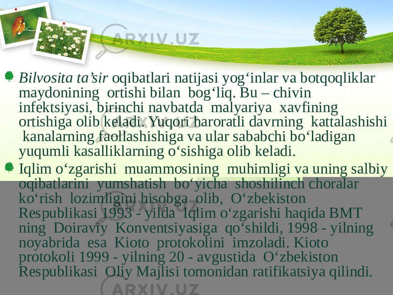 Bilvosita ta’sir oqibatlari natijasi yog‘inlar va botqoqliklar maydonining ortishi bilan bog‘liq. Bu – chivin infektsiyasi, birinchi navbatda malyariya xavfining ortishiga olib keladi. Yuqori haroratli davrning kattalashishi kanalarning faollashishiga va ular sababchi bо‘ladigan yuqumli kasalliklarning о‘sishiga olib keladi. Iqlim о‘zgarishi muammosining muhimligi va uning salbiy oqibatlarini yumshatish bо‘yicha shoshilinch choralar kо‘rish lozimligini hisobga olib, О‘zbekiston Respublikasi 1993 - yilda Iqlim о‘zgarishi haqida BMT ning Doiraviy Konventsiyasiga qо‘shildi, 1998 - yilning noyabrida esa Kioto protokolini imzoladi. Kioto protokoli 1999 - yilning 20 - avgustida О‘zbekiston Respublikasi Oliy Majlisi tomonidan ratifikatsiya qilindi. 