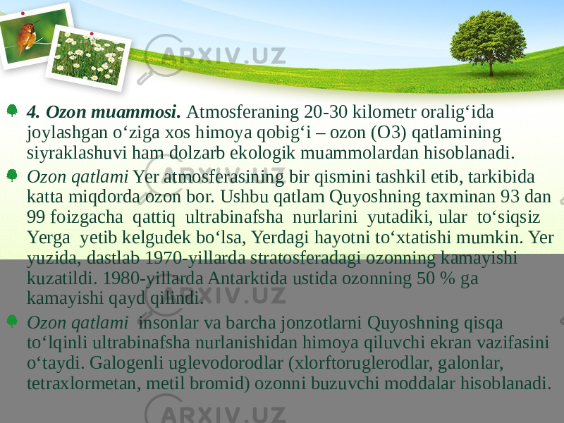 4. Ozon muammosi. Atmosferaning 20-30 kilometr oralig‘ida joylashgan о‘ziga xos himoya qobig‘i – ozon (O3) qatlamining siyraklashuvi ham dolzarb ekologik muammolardan hisoblanadi. Ozon qatlami Yer atmosferasining bir qismini tashkil etib, tarkibida katta miqdorda ozon bor. Ushbu qatlam Quyoshning taxminan 93 dan 99 foizgacha qattiq ultrabinafsha nurlarini yutadiki, ular tо‘siqsiz Yerga yetib kelgudek bо‘lsa, Yerdagi hayotni tо‘xtatishi mumkin. Yer yuzida, dastlab 1970-yillarda stratosferadagi ozonning kamayishi kuzatildi. 1980-yillarda Antarktida ustida ozonning 50 % ga kamayishi qayd qilindi. Ozon qatlami insonlar va barcha jonzotlarni Quyoshning qisqa tо‘lqinli ultrabinafsha nurlanishidan himoya qiluvchi ekran vazifasini о‘taydi. Galogenli uglevodorodlar (xlorftoruglerodlar, galonlar, tetraxlormetan, metil bromid) ozonni buzuvchi moddalar hisoblanadi. 