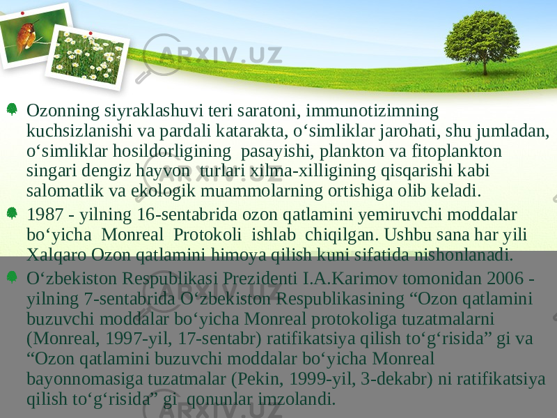 Ozonning siyraklashuvi teri saratoni, immunotizimning kuchsizlanishi va pardali katarakta, о‘simliklar jarohati, shu jumladan, о‘simliklar hosildorligining pasayishi, plankton va fitoplankton singari dengiz hayvon turlari xilma-xilligining qisqarishi kabi salomatlik va ekologik muammolarning ortishiga olib keladi. 1987 - yilning 16-sentabrida ozon qatlamini yemiruvchi moddalar bо‘yicha Monreal Protokoli ishlab chiqilgan. Ushbu sana har yili Xalqaro Ozon qatlamini himoya qilish kuni sifatida nishonlanadi. О‘zbekiston Respublikasi Prezidenti I.A.Karimov tomonidan 2006 - yilning 7-sentabrida О‘zbekiston Respublikasining “Ozon qatlamini buzuvchi moddalar bо‘yicha Monreal protokoliga tuzatmalarni (Monreal, 1997-yil, 17-sentabr) ratifikatsiya qilish tо‘g‘risida” gi va “Ozon qatlamini buzuvchi moddalar bо‘yicha Monreal bayonnomasiga tuzatmalar (Pekin, 1999-yil, 3-dekabr) ni ratifikatsiya qilish tо‘g‘risida” gi qonunlar imzolandi. 