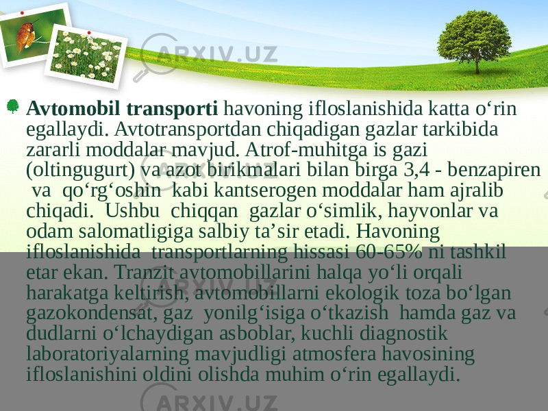 Avtomobil transporti havoning ifloslanishida katta о‘rin egallaydi. Avtotransportdan chiqadigan gazlar tarkibida zararli moddalar mavjud. Atrof-muhitga is gazi (oltingugurt) va azot birikmalari bilan birga 3,4 - benzapiren va qо‘rg‘oshin kabi kantserogen moddalar ham ajralib chiqadi. Ushbu chiqqan gazlar о‘simlik, hayvonlar va odam salomatligiga salbiy ta’sir etadi. Havoning ifloslanishida transportlarning hissasi 60-65% ni tashkil etar ekan. Tranzit avtomobillarini halqa yо‘li orqali harakatga keltirish, avtomobillarni ekologik toza bо‘lgan gazo kondensat, gaz yonilg‘isiga о‘tkazish hamda gaz va dudlarni о‘lchaydigan asboblar, kuchli diagnostik laboratoriyalarning mavjudligi atmosfera havosining ifloslanishini oldini olishda muhim о‘rin egallaydi. 