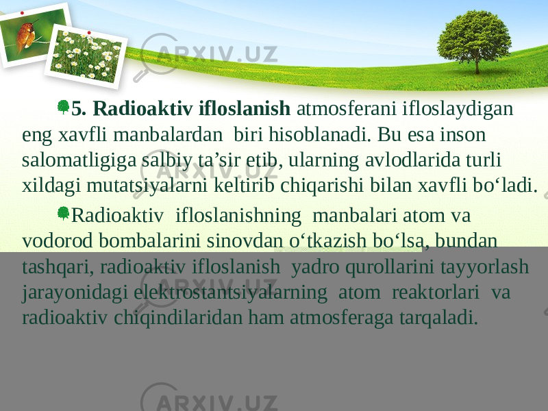 5. Radioaktiv ifloslanish atmosferani ifloslaydigan eng xavfli manbalardan biri hisoblanadi. Bu esa inson salomatligiga salbiy ta’sir etib, ularning avlodlarida turli xildagi mutatsiyalarni keltirib chiqarishi bilan xavfli bо‘ladi. Radioaktiv ifloslanishning manbalari atom va vodorod bombalarini sinovdan о‘tkazish bо‘lsa, bundan tashqari, radioaktiv ifloslanish yadro qurollarini tayyorlash jarayonidagi elektrostantsiyalarning atom reaktorlari va radioaktiv chiqindilaridan ham atmosferaga tarqaladi. 