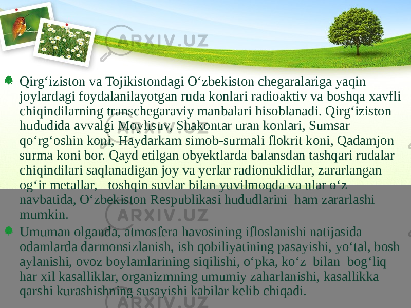 Qirg‘iziston va Tojikistondagi О‘zbekiston chegaralariga yaqin joylardagi foydalanilayotgan ruda konlari radioaktiv va boshqa xavfli chiqindilarning transchegaraviy manbalari hisoblanadi. Qirg‘iziston hududida avvalgi Moylisuv, Shakontar uran konlari, Sumsar qо‘rg‘oshin koni, Haydarkam simob-surmali flokrit koni, Qadamjon surma koni bor. Qayd etilgan obyektlarda balansdan tashqari rudalar chiqindilari saqlanadigan joy va yerlar radionuklidlar, zararlangan og‘ir metallar, toshqin suvlar bilan yuvilmoqda va ular о‘z navbatida, О‘zbekiston Respublikasi hududlarini ham zararlashi mumkin. Umuman olganda, atmosfera havosining ifloslanishi natijasida odamlarda darmonsizlanish, ish qobiliyatining pasayishi, yо‘tal, bosh aylanishi, ovoz boylamlarining siqilishi, о‘pka, kо‘z bilan bog‘liq har xil kasalliklar, organizmning umumiy zaharlanishi, kasallikka qarshi kurashishning susayishi kabilar kelib chiqadi. 