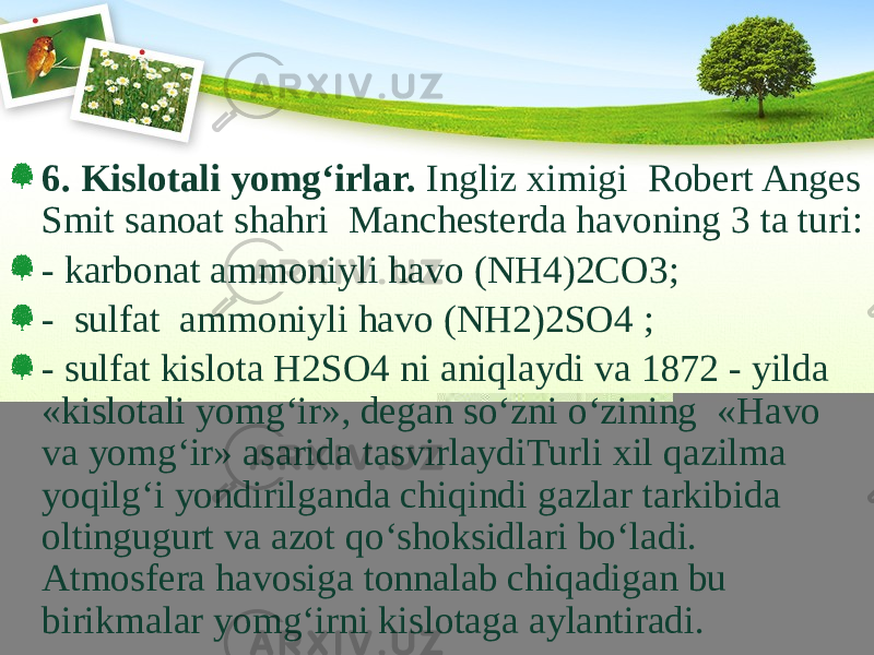 6. Kislotali yomg‘irlar. Ingliz ximigi Robert Anges Smit sanoat shahri Manchesterda havoning 3 ta turi: - karbonat ammoniyli havo (NH4)2CO3; - sulfat ammoniyli havo (NH2)2SO4 ; - sulfat kislota H2SO4 ni aniqlaydi va 1872 - yilda «kislotali yomg‘ir», degan sо‘zni о‘zining «Havo va yomg‘ir» asarida tasvirlaydiTurli xil qazilma yoqilg‘i yondirilganda chiqindi gazlar tarkibida oltingugurt va azot qо‘shoksidlari bо‘ladi. Atmosfera havosiga tonnalab chiqadigan bu birikmalar yomg‘irni kislotaga aylantiradi. 