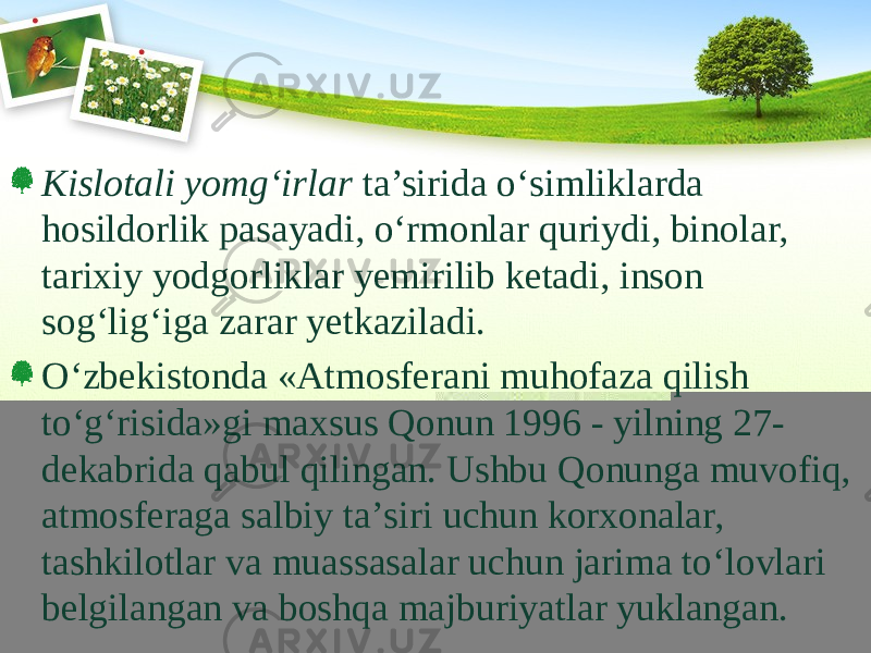 Kislotali yomg‘irlar ta’sirida о‘simliklarda hosildorlik pasayadi, о‘rmonlar quriydi, binolar, tarixiy yodgorliklar yemirilib ketadi, inson sog‘lig‘iga zarar yetkaziladi. О‘zbekistonda «Atmosferani muhofaza qilish tо‘g‘risida»gi maxsus Qonun 1996 - yilning 27- dekabrida qabul qilingan. Ushbu Qonunga muvofiq, atmosferaga salbiy ta’siri uchun korxonalar, tashkilotlar va muassasalar uchun jarima tо‘lovlari belgilangan va boshqa majburiyatlar yuklangan. 