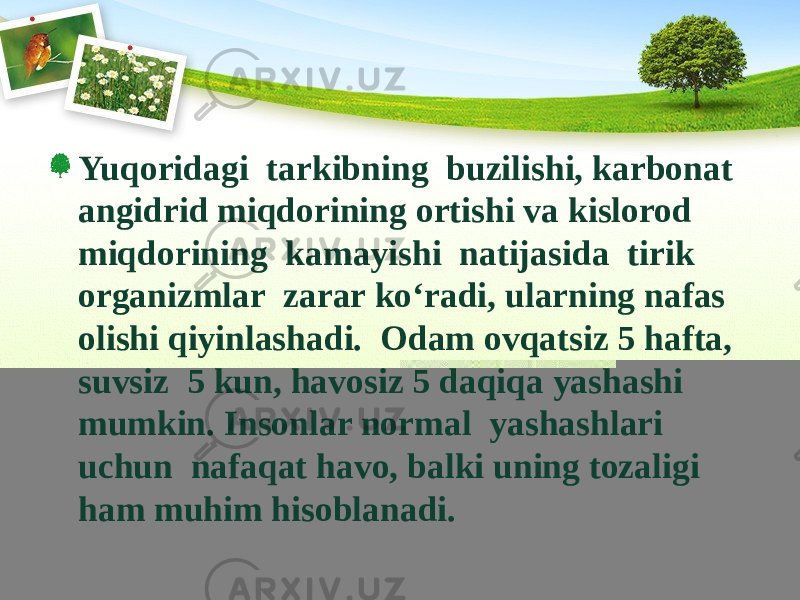 Yuqoridagi tarkibning buzilishi, karbonat angidrid miqdorining ortishi va kislorod miqdorining kamayishi natijasida tirik organizmlar zarar kо‘radi, ularning nafas olishi qiyinlashadi. Odam ovqatsiz 5 hafta, suvsiz 5 kun, havosiz 5 daqiqa yashashi mumkin. Insonlar normal yashashlari uchun nafaqat havo, balki uning tozaligi ham muhim hisoblanadi. 