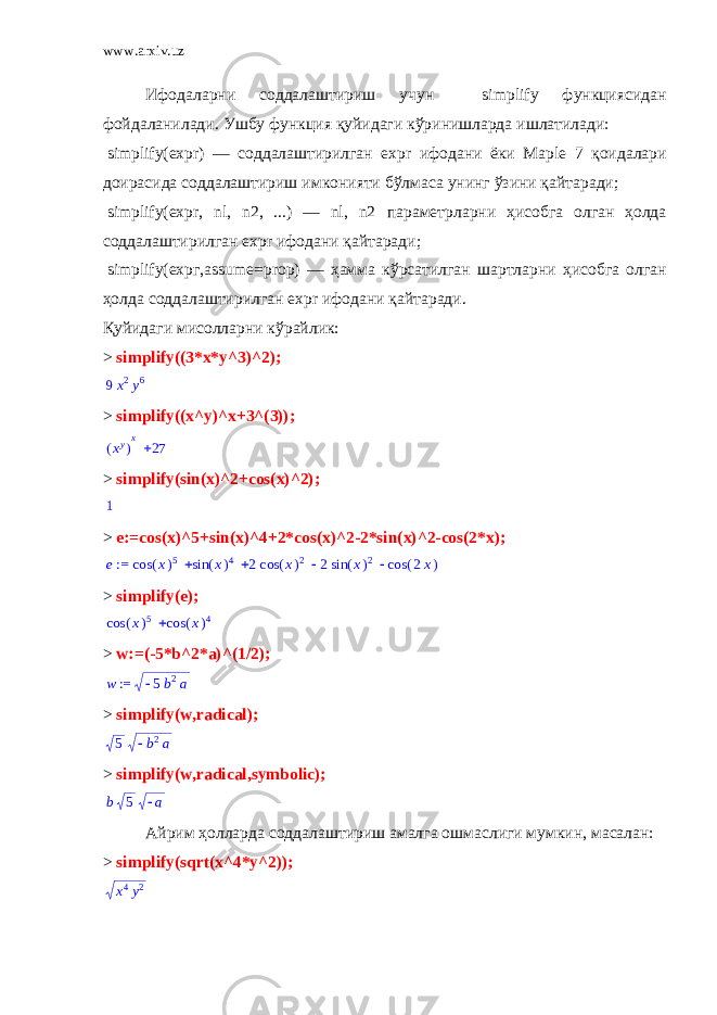 www.arxiv.uz Ифодаларни соддалаштириш учун simplify функциясидан фойдаланилади. Ушбу функция қуйидаги кўринишларда ишлатилади :   simplify(expr) — соддалаштирилган ехр r ифодани ёки Maple 7 қоидалари доирасида соддалаштириш имконияти бўлмаса унинг ўзини қайтаради ;   simplify(expr, nl, n2, ...) — nl, n2 параметрларни ҳисобга олган ҳолда соддалаштирилган ехр r ифодани қайтаради ;   simplify( ехрг ,assume=prop) — ҳамма кўрсатилган шартларни ҳисобга олган ҳолда соддалаштирилган ехр r ифодани қайтаради . Қуйидаги мисолларни кўрайлик : > simplify((3*x*y^3)^2); 9 x 2 y 6 > simplify((x^y)^x+3^(3)); ( ) xyx 27 > simplify(sin(x)^2+cos(x)^2); 1 > e:=cos(x)^5+sin(x)^4+2*cos(x)^2-2*sin(x)^2-cos(2*x); := e     ( ) cos x 5 ( ) sin x 4 2 ( ) cos x 2 2 ( ) sin x 2 ( ) cos 2x > simplify(e);  ( ) cos x 5 ( ) cos x 4 > w:=(-5*b^2*a)^(1/2); := w 5b2a > simplify(w,radical); 5 b2a > simplify(w,radical,symbolic); b 5  a Айрим ҳолларда соддалаштириш амалга ошмаслиги мумкин, масалан: > simplify ( sqrt ( x ^4* y ^2)); x 4 y 2 