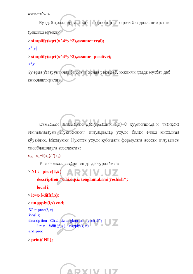 www.arxiv.uz Бундай ҳолларда керакли аниқликларни киритиб соддалаштиришга эришиш мумкин > simplify(sqrt(x^4*y^2),assume=real);x2 y > simplify(sqrt(x^4*y^2),assume=positive); x2y Бу ерда ўзгарувчилар биринчи ҳолда реал деб , иккинчи ҳолда мусбат деб аниқлаштирилди .   Символли амалларни дастурлашни f ( x )=0 кўринишидаги чизиқсиз тенгламаларни Нpютоннинг итерациялар усули билан ечиш мисолида кўрайлик. Маoлумки Нpютон усули қуйидаги формулага асосан итерацион ҳисоблашларга асосланган: x i+1 =x 1 +f(x 1 )/f&#39;(x 1 ). Уни символли кўринишда дастурлаймиз: > NI := proc ( f , x ) description &#34;Chiziqsiz tenglamalarni yechish&#34;; local i; > i:=x-f/diff(f,x); > unapply(i,x) end; NI ,fx proc ( ) := local ;i description ; &#34;Chiziqsiz tenglamalarni yechish&#34; ; := i x /f ( ) diff ,f x ( ) unapply ,ix end proc > print( NI ); 