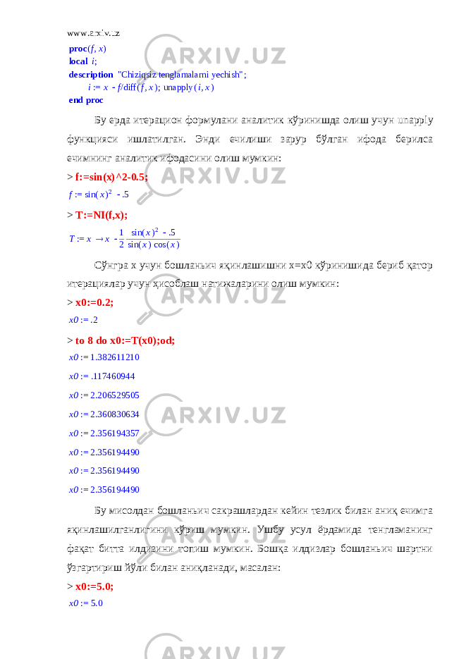 www.arxiv.uz,fx proc ( ) local ;i description ; &#34;Chiziqsiz tenglamalarni yechish&#34; ; := i x /f ( ) diff ,f x ( ) unapply ,ix end proc Бу ерда итерацион формулани аналитик кўринишда олиш учун unapply функцияси ишлатилган. Энди ечилиши зарур бўлган ифода берилса ечимнинг аналитик ифодасини олиш мумкин: > f:=sin(x)^2-0.5; := f  ( ) sin x 2 .5 > T:=NI(f,x); := T x x 1 2  ( ) sin x 2 .5 ( ) sin x ( ) cos x Сўнгра х учун бошланьич яқинлашишни х=х0 кўринишида бериб қатор итерациялар учун ҳисоблаш натижаларини олиш мумкин: > x0:=0.2; := x0 .2 > to 8 do x0:=T(x0);od; := x0 1.382611210 := x0 .117460944 := x0 2.206529505 := x0 2.360830634 := x0 2.356194357 := x0 2.356194490 := x0 2.356194490 := x0 2.356194490 Бу мисолдан бошланьич сакрашлардан кейин тезлик билан аниқ ечимга яқинлашилганлигини кўриш мумкин. Ушбу усул ёрдамида тенгламанинг фақат битта илдизини топиш мумкин. Бошқа илдизлар бошланьич шартни ўзгартириш йўли билан аниқланади, масалан: > x 0:=5.0; := x0 5.0 