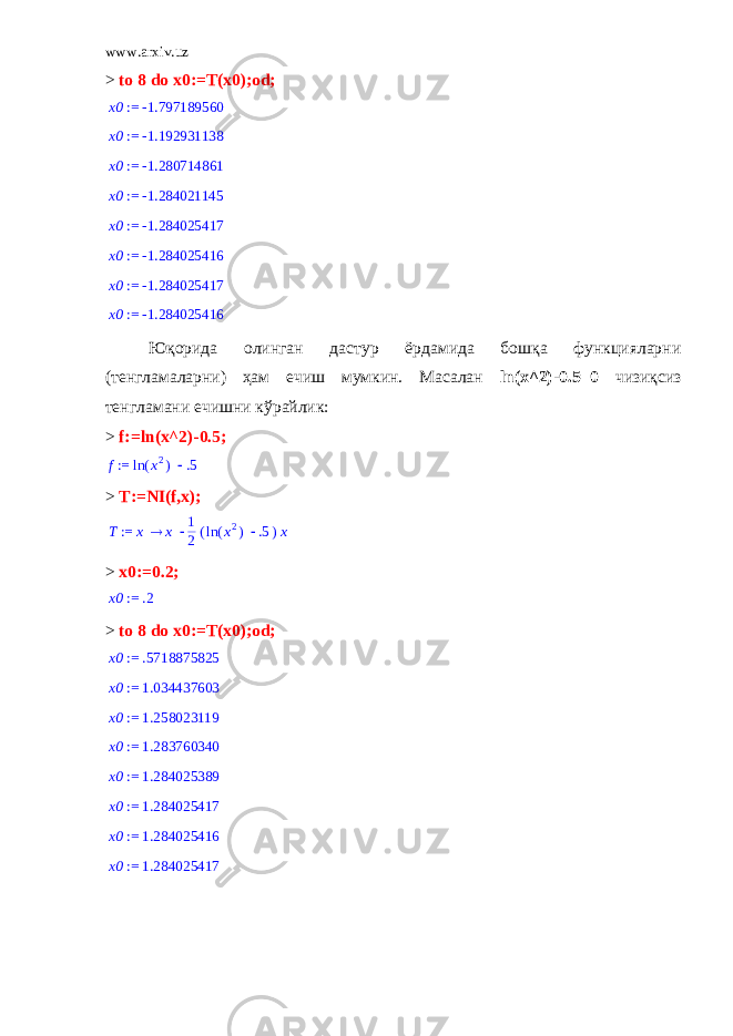 www.arxiv.uz > to 8 do x0:=T(x0);od; := x0 -1.797189560 := x0 -1.192931138 := x0 -1.280714861 := x0 -1.284021145 := x0 -1.284025417 := x0 -1.284025416 := x0 -1.284025417 := x0 -1.284025416 Юқорида олинган дастур ёрдамида бошқа функцияларни (тенгламаларни) ҳам ечиш мумкин. Масалан ln ( x ^2)-0.5=0 чизиқсиз тенгламани ечишни кўрайлик: > f := ln ( x ^2)-0.5; := f  ( ) ln x2 .5 > T:=NI(f,x); := T x x 1 2( )  ( ) ln x2 .5 x > x0:=0.2; := x0 .2 > to 8 do x0:=T(x0);od; := x0 .5718875825 := x0 1.034437603 := x0 1.258023119 := x0 1.283760340 := x0 1.284025389 := x0 1.284025417 := x0 1.284025416 := x0 1.284025417 