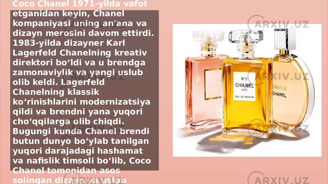 Заголовок презентации 11Brendning kengayishi va merosi Coco Chanel 1971-yilda vafot etganidan keyin, Chanel kompaniyasi uning an&#39;ana va dizayn merosini davom ettirdi. 1983-yilda dizayner Karl Lagerfeld Chanelning kreativ direktori bo‘ldi va u brendga zamonaviylik va yangi uslub olib keldi. Lagerfeld Chanelning klassik ko‘rinishlarini modernizatsiya qildi va brendni yana yuqori cho‘qqilarga olib chiqdi. Bugungi kunda Chanel brendi butun dunyo bo‘ylab tanilgan yuqori darajadagi hashamat va nafislik timsoli bo‘lib, Coco Chanel tomonidan asos solingan dizayn va uslub an&#39;analarini saqlab kelmoqda. 