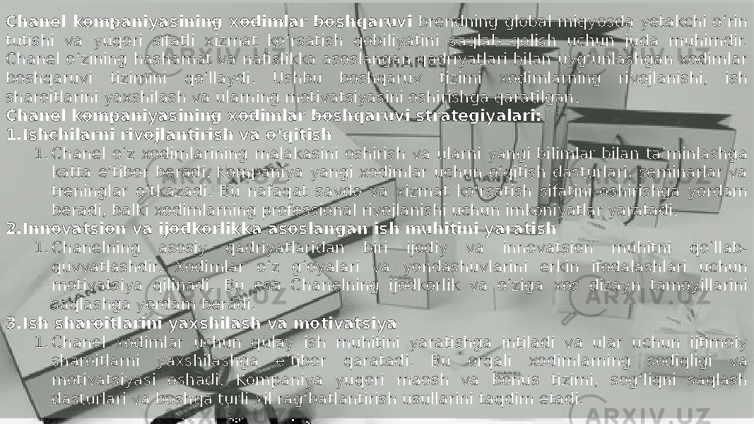 Заголовок презентации 12Chanel kompaniyasining xodimlar boshqaruvi brendning global miqyosda yetakchi o‘rin tutishi va yuqori sifatli xizmat ko‘rsatish qobiliyatini saqlab qolish uchun juda muhimdir. Chanel o‘zining hashamat va nafislikka asoslangan qadriyatlari bilan uyg‘unlashgan xodimlar boshqaruvi tizimini qo‘llaydi. Ushbu boshqaruv tizimi xodimlarning rivojlanishi, ish sharoitlarini yaxshilash va ularning motivatsiyasini oshirishga qaratilgan. Chanel kompaniyasining xodimlar boshqaruvi strategiyalari: 1. Ishchilarni rivojlantirish va o‘qitish 1. Chanel o‘z xodimlarining malakasini oshirish va ularni yangi bilimlar bilan ta’minlashga katta e’tibor beradi. Kompaniya yangi xodimlar uchun o‘qitish dasturlari, seminarlar va treninglar o‘tkazadi. Bu nafaqat savdo va xizmat ko‘rsatish sifatini oshirishga yordam beradi, balki xodimlarning professional rivojlanishi uchun imkoniyatlar yaratadi. 2. Innovatsion va ijodkorlikka asoslangan ish muhitini yaratish 1. Chanelning asosiy qadriyatlaridan biri ijodiy va innovatsion muhitni qo‘llab- quvvatlashdir. Xodimlar o‘z g‘oyalari va yondashuvlarini erkin ifodalashlari uchun motivatsiya qilinadi. Bu esa Chanelning ijodkorlik va o‘ziga xos dizayn tamoyillarini saqlashga yordam beradi. 3. Ish sharoitlarini yaxshilash va motivatsiya 1. Chanel xodimlar uchun qulay ish muhitini yaratishga intiladi va ular uchun ijtimoiy sharoitlarni yaxshilashga e’tibor qaratadi. Bu orqali xodimlarning sodiqligi va motivatsiyasi oshadi. Kompaniya yuqori maosh va bonus tizimi, sog‘liqni saqlash dasturlari va boshqa turli xil rag‘batlantirish usullarini taqdim etadi. 