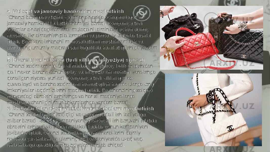 Заголовок презентации 134. Muloqot va jamoaviy hamkorlikni rivojlantirish • Chanel boshqaruv tizimi xodimlar o‘rtasida ochiq muloqot va jamoaviy hamkorlikka katta ahamiyat beradi. Kompaniya turli bo‘limlar o‘rtasidagi samarali muloqotni ta’minlash uchun doimiy ravishda fikr almashish platformalari va jamoaviy tadbirlar tashkil qiladi. Bu o‘zaro ishonchli munosabatlarni mustahkamlash va jamoaning umumiy maqsad sari birgalikda harakat qilishiga yordam beradi. 5. Diversity va inclusion (turli xillik va inklyuziya) siyosati • Chanel xodimlarning turli xil madaniy va ijtimoiy kelib chiqishidan qat&#39;i nazar, barcha uchun qulay va inklyuziv ish muhitini yaratishga qaratilgan siyosat yuritadi. Kompaniya turli xillikni qo‘llab- quvvatlaydi va barcha xodimlarni hurmat qilish hamda ularga teng imkoniyatlar taqdim etishni maqsad qiladi. Bu Chanelning xalqaro miqyosdagi obro‘sini oshirishga va har xil madaniyatlarga moslashuvchanligini mustahkamlashga yordam beradi. 6. Xodimlar bilan uzoq muddatli munosabatlarni rivojlantirish • Chanel xodimlarning sodiqligi va uzoq muddatli ish faoliyatiga e’tibor beradi. Bu esa kompaniyaning ishonchli ish beruvchi sifatida obro‘sini oshiradi va yuqori malakali kadrlar uchun kompaniyani jozibador qiladi. Chanel xodimlarning ish sharoitlarini doimiy ravishda yaxshilash va ularning o‘z kompaniyasida uzoq vaqt ishlashlariga qaratilgan strategiyalarni ishlab chiqadi. 