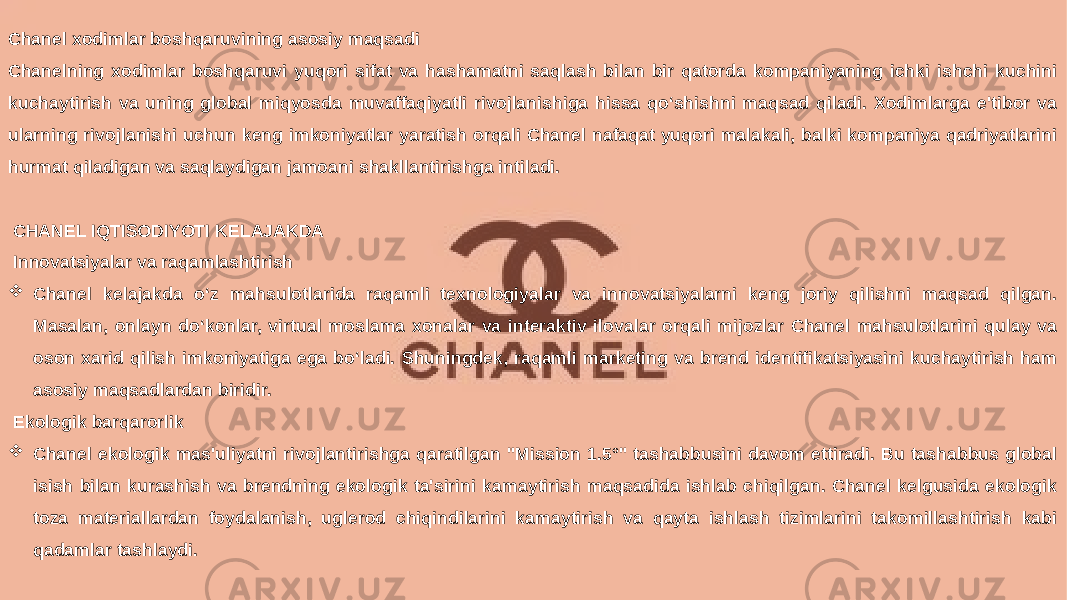 Заголовок презентации 14Chanel xodimlar boshqaruvining asosiy maqsadi Chanelning xodimlar boshqaruvi yuqori sifat va hashamatni saqlash bilan bir qatorda kompaniyaning ichki ishchi kuchini kuchaytirish va uning global miqyosda muvaffaqiyatli rivojlanishiga hissa qo‘shishni maqsad qiladi. Xodimlarga e&#39;tibor va ularning rivojlanishi uchun keng imkoniyatlar yaratish orqali Chanel nafaqat yuqori malakali, balki kompaniya qadriyatlarini hurmat qiladigan va saqlaydigan jamoani shakllantirishga intiladi. CHANEL IQTISODIYOTI KELAJAKDA Innovatsiyalar va raqamlashtirish  Chanel kelajakda o‘z mahsulotlarida raqamli texnologiyalar va innovatsiyalarni keng joriy qilishni maqsad qilgan. Masalan, onlayn do‘konlar, virtual moslama xonalar va interaktiv ilovalar orqali mijozlar Chanel mahsulotlarini qulay va oson xarid qilish imkoniyatiga ega bo‘ladi. Shuningdek, raqamli marketing va brend identifikatsiyasini kuchaytirish ham asosiy maqsadlardan biridir. Ekologik barqarorlik  Chanel ekologik mas&#39;uliyatni rivojlantirishga qaratilgan &#34;Mission 1.5°&#34; tashabbusini davom ettiradi. Bu tashabbus global isish bilan kurashish va brendning ekologik ta&#39;sirini kamaytirish maqsadida ishlab chiqilgan. Chanel kelgusida ekologik toza materiallardan foydalanish, uglerod chiqindilarini kamaytirish va qayta ishlash tizimlarini takomillashtirish kabi qadamlar tashlaydi. 