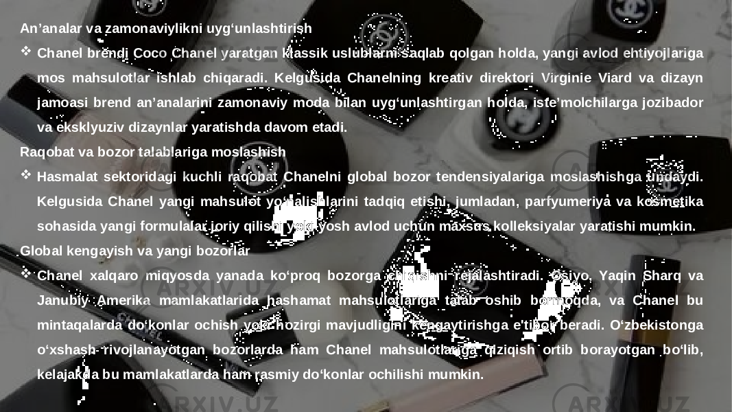 Заголовок презентации 15An’analar va zamonaviylikni uyg‘unlashtirish  Chanel brendi Coco Chanel yaratgan klassik uslublarni saqlab qolgan holda, yangi avlod ehtiyojlariga mos mahsulotlar ishlab chiqaradi. Kelgusida Chanelning kreativ direktori Virginie Viard va dizayn jamoasi brend an’analarini zamonaviy moda bilan uyg‘unlashtirgan holda, iste’molchilarga jozibador va eksklyuziv dizaynlar yaratishda davom etadi. Raqobat va bozor talablariga moslashish  Hasmalat sektoridagi kuchli raqobat Chanelni global bozor tendensiyalariga moslashishga undaydi. Kelgusida Chanel yangi mahsulot yo‘nalishlarini tadqiq etishi, jumladan, parfyumeriya va kosmetika sohasida yangi formulalar joriy qilishi yoki yosh avlod uchun maxsus kolleksiyalar yaratishi mumkin. Global kengayish va yangi bozorlar  Chanel xalqaro miqyosda yanada ko‘proq bozorga chiqishni rejalashtiradi. Osiyo, Yaqin Sharq va Janubiy Amerika mamlakatlarida hashamat mahsulotlariga talab oshib bormoqda, va Chanel bu mintaqalarda do‘konlar ochish yoki hozirgi mavjudligini kengaytirishga e&#39;tibor beradi. O‘zbekistonga o‘xshash rivojlanayotgan bozorlarda ham Chanel mahsulotlariga qiziqish ortib borayotgan bo‘lib, kelajakda bu mamlakatlarda ham rasmiy do‘konlar ochilishi mumkin. 