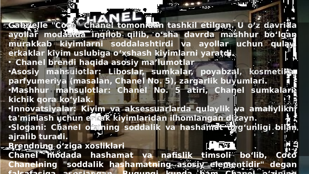 Заголовок презентации 3Gabrielle &#34;Coco&#34; Chanel tomonidan tashkil etilgan. U o‘z davrida ayollar modasida inqilob qilib, o‘sha davrda mashhur bo‘lgan murakkab kiyimlarni soddalashtirdi va ayollar uchun qulay, erkaklar kiyim uslubiga o‘xshash kiyimlarni yaratdi. • Chanel brendi haqida asosiy ma’lumotlar • Asosiy mahsulotlar: Liboslar, sumkalar, poyabzal, kosmetika, parfyumeriya (masalan, Chanel No. 5), zargarlik buyumlari. • Mashhur mahsulotlar: Chanel No. 5 atiri, Chanel sumkalari, kichik qora ko‘ylak. • Innovatsiyalar: Kiyim va aksessuarlarda qulaylik va amaliylikni ta&#39;minlash uchun erkak kiyimlaridan ilhomlangan dizayn. • Slogani: Chanel o‘zining soddalik va hashamat uyg‘unligi bilan ajralib turadi. Brendning o‘ziga xosliklari Chanel modada hashamat va nafislik timsoli bo‘lib, Coco Chanelning &#34;soddalik hashamatning asosiy elementidir&#34; degan falsafasiga asoslangan. Bugungi kunda ham Chanel o‘zining yuqori sifatli va nafis mahsulotlari bilan ajralib turadi. Kompaniya hozirga qadar Coco Chanelning dizayn merosini saqlagan holda innovatsion va zamonaviy mahsulotlar ishlab chiqarishda davom etmoqda. 