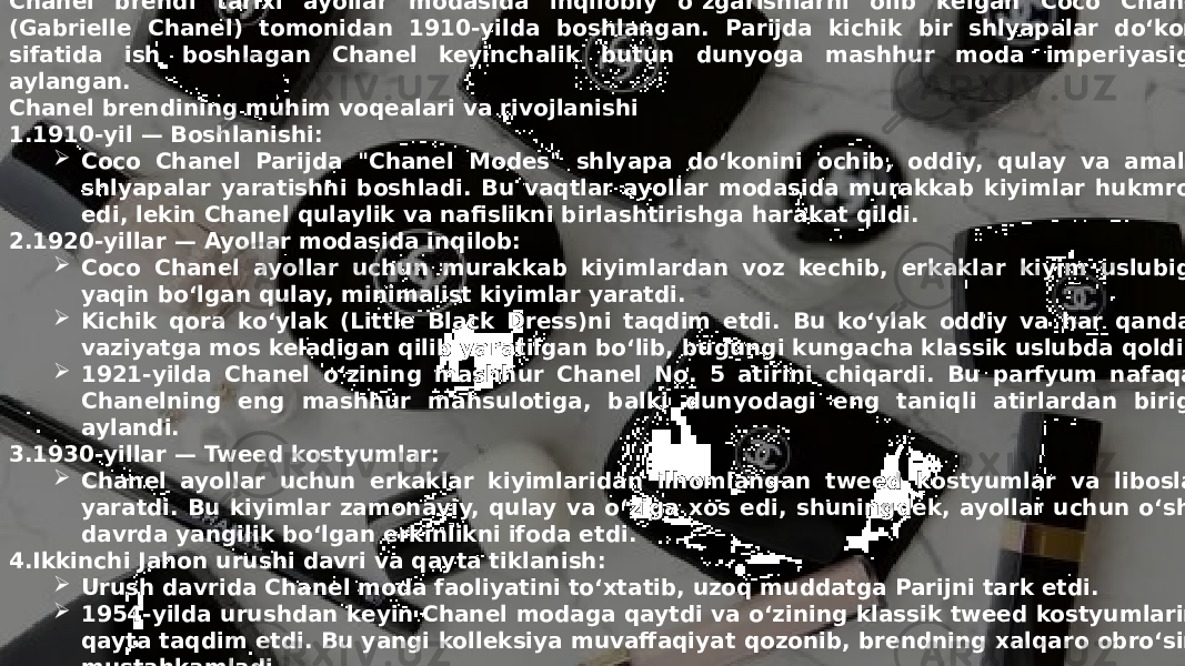 Заголовок презентации 5Chanel brendi tarixi ayollar modasida inqilobiy o‘zgarishlarni olib kelgan Coco Chanel (Gabrielle Chanel) tomonidan 1910-yilda boshlangan. Parijda kichik bir shlyapalar do‘koni sifatida ish boshlagan Chanel keyinchalik butun dunyoga mashhur moda imperiyasiga aylangan. Chanel brendining muhim voqealari va rivojlanishi 1. 1910-yil — Boshlanishi:  Coco Chanel Parijda &#34;Chanel Modes&#34; shlyapa do‘konini ochib, oddiy, qulay va amaliy shlyapalar yaratishni boshladi. Bu vaqtlar ayollar modasida murakkab kiyimlar hukmron edi, lekin Chanel qulaylik va nafislikni birlashtirishga harakat qildi. 2. 1920-yillar — Ayollar modasida inqilob:  Coco Chanel ayollar uchun murakkab kiyimlardan voz kechib, erkaklar kiyim uslubiga yaqin bo‘lgan qulay, minimalist kiyimlar yaratdi.  Kichik qora ko‘ylak (Little Black Dress)ni taqdim etdi. Bu ko‘ylak oddiy va har qanday vaziyatga mos keladigan qilib yaratilgan bo‘lib, bugungi kungacha klassik uslubda qoldi.  1921-yilda Chanel o‘zining mashhur Chanel No. 5 atirini chiqardi. Bu parfyum nafaqat Chanelning eng mashhur mahsulotiga, balki dunyodagi eng taniqli atirlardan biriga aylandi. 3. 1930-yillar — Tweed kostyumlar:  Chanel ayollar uchun erkaklar kiyimlaridan ilhomlangan tweed kostyumlar va liboslar yaratdi. Bu kiyimlar zamonaviy, qulay va o‘ziga xos edi, shuningdek, ayollar uchun o‘sha davrda yangilik bo‘lgan erkinlikni ifoda etdi. 4. Ikkinchi Jahon urushi davri va qayta tiklanish:  Urush davrida Chanel moda faoliyatini to‘xtatib, uzoq muddatga Parijni tark etdi.  1954-yilda urushdan keyin Chanel modaga qaytdi va o‘zining klassik tweed kostyumlarini qayta taqdim etdi. Bu yangi kolleksiya muvaffaqiyat qozonib, brendning xalqaro obro‘sini mustahkamladi. 