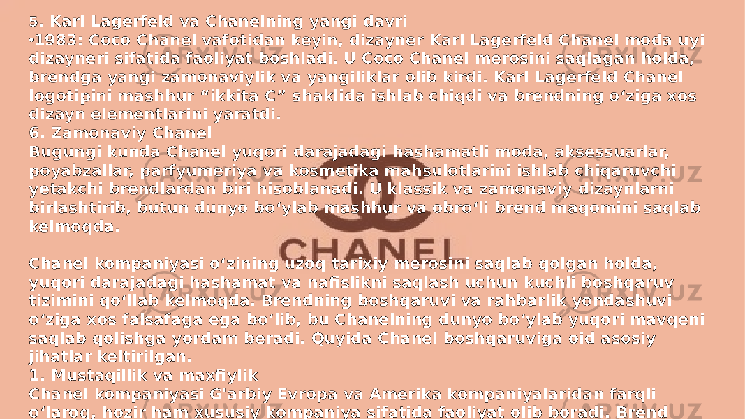 Заголовок презентации 65 . Karl Lagerfeld va Chanelning yangi davri • 1983: Coco Chanel vafotidan keyin, dizayner Karl Lagerfeld Chanel moda uyi dizayneri sifatida faoliyat boshladi. U Coco Chanel merosini saqlagan holda, brendga yangi zamonaviylik va yangiliklar olib kirdi. Karl Lagerfeld Chanel logotipini mashhur “ikkita C” shaklida ishlab chiqdi va brendning o‘ziga xos dizayn elementlarini yaratdi. 6. Zamonaviy Chanel Bugungi kunda Chanel yuqori darajadagi hashamatli moda, aksessuarlar, poyabzallar, parfyumeriya va kosmetika mahsulotlarini ishlab chiqaruvchi yetakchi brendlardan biri hisoblanadi. U klassik va zamonaviy dizaynlarni birlashtirib, butun dunyo bo‘ylab mashhur va obro‘li brend maqomini saqlab kelmoqda. Chanel kompaniyasi o‘zining uzoq tarixiy merosini saqlab qolgan holda, yuqori darajadagi hashamat va nafislikni saqlash uchun kuchli boshqaruv tizimini qo‘llab kelmoqda. Brendning boshqaruvi va rahbarlik yondashuvi o‘ziga xos falsafaga ega bo‘lib, bu Chanelning dunyo bo‘ylab yuqori mavqeni saqlab qolishga yordam beradi. Quyida Chanel boshqaruviga oid asosiy jihatlar keltirilgan. 1. Mustaqillik va maxfiylik Chanel kompaniyasi G&#39;arbiy Evropa va Amerika kompaniyalaridan farqli o‘laroq, hozir ham xususiy kompaniya sifatida faoliyat olib boradi. Brend Frantsiyada joylashgan Wertheimer oilasi tomonidan boshqariladi. Bu oila kompaniyani Coco Chanel bilan yaqin hamkorlikda rivojlantirgan va bugungi kunga qadar uni boshqarishda davom etmoqda. Xususiy kompaniya bo‘lgani uchun Chanel moliyaviy natijalarni keng ommaga oshkor qilmaydi, bu esa ularning strategiyasini maxfiy saqlashga imkon beradi. 