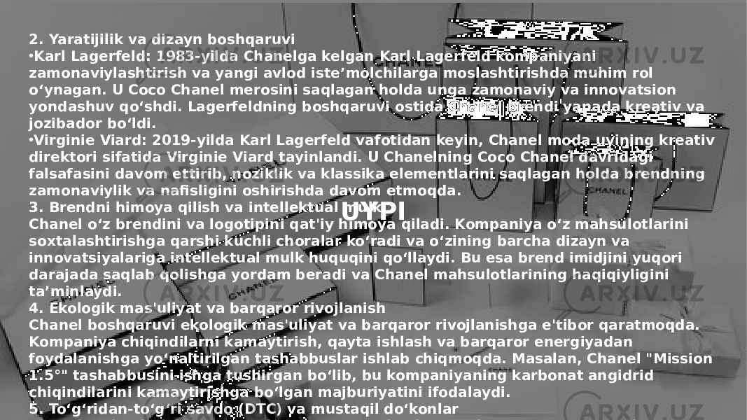 Заголовок презентации 7UYPI2. Yaratijilik va dizayn boshqaruvi • Karl Lagerfeld: 1983-yilda Chanelga kelgan Karl Lagerfeld kompaniyani zamonaviylashtirish va yangi avlod iste’molchilarga moslashtirishda muhim rol o‘ynagan. U Coco Chanel merosini saqlagan holda unga zamonaviy va innovatsion yondashuv qo‘shdi. Lagerfeldning boshqaruvi ostida Chanel brendi yanada kreativ va jozibador bo‘ldi. • Virginie Viard: 2019-yilda Karl Lagerfeld vafotidan keyin, Chanel moda uyining kreativ direktori sifatida Virginie Viard tayinlandi. U Chanelning Coco Chanel davridagi falsafasini davom ettirib, noziklik va klassika elementlarini saqlagan holda brendning zamonaviylik va nafisligini oshirishda davom etmoqda. 3. Brendni himoya qilish va intellektual mulk Chanel o‘z brendini va logotipini qat&#39;iy himoya qiladi. Kompaniya o‘z mahsulotlarini soxtalashtirishga qarshi kuchli choralar ko‘radi va o‘zining barcha dizayn va innovatsiyalariga intellektual mulk huquqini qo‘llaydi. Bu esa brend imidjini yuqori darajada saqlab qolishga yordam beradi va Chanel mahsulotlarining haqiqiyligini ta’minlaydi. 4. Ekologik mas&#39;uliyat va barqaror rivojlanish Chanel boshqaruvi ekologik mas&#39;uliyat va barqaror rivojlanishga e&#39;tibor qaratmoqda. Kompaniya chiqindilarni kamaytirish, qayta ishlash va barqaror energiyadan foydalanishga yo‘naltirilgan tashabbuslar ishlab chiqmoqda. Masalan, Chanel &#34;Mission 1.5°&#34; tashabbusini ishga tushirgan bo‘lib, bu kompaniyaning karbonat angidrid chiqindilarini kamaytirishga bo‘lgan majburiyatini ifodalaydi. 5. To‘g‘ridan-to‘g‘ri savdo (DTC) va mustaqil do‘konlar Chanel mahsulotlarini o‘zi boshqaradigan do‘konlar orqali sotadi va mustaqil distributorlarga kamdan-kam hollarda imkon beradi. Bu boshqaruv uslubi kompaniyaning yuqori sifatli mijoz tajribasini ta’minlash va brendning hashamatli imidjini saqlashga yordam beradi. Chanel o‘zining do‘konlarida mijozlarga yuqori darajadagi xizmat ko‘rsatishni ustuvor qiladi va har bir mahsulotning qadri va o‘ziga xosligini ta’minlashga harakat qiladi. 