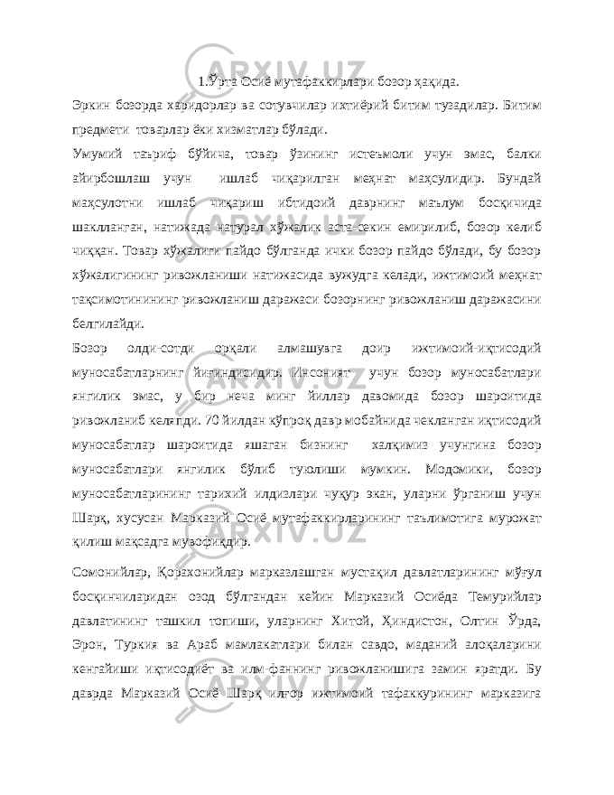 1.Ўрта Осиё мутафаккирлари бозор ҳақида. Эркин бозорда харидорлар ва сотувчилар ихтиёрий битим тузадилар. Битим предмети товарлар ёки хизматлар бўлади. Умумий таъриф бўйича, товар ўзининг истеъмоли учун эмас, балки айирбошлаш учун ишлаб чиқарилган меҳнат маҳсулидир. Бундай маҳсулотни ишлаб чиқариш ибтидоий даврнинг маълум босқичида шаклланган, натижада натурал хўжалик аста-секин емирилиб, бозор келиб чиққан. Товар хўжалиги пайдо бўлганда ички бозор пайдо бўлади, бу бозор хўжалигининг ривожланиши натижасида вужудга келади, ижтимоий меҳнат тақсимотинининг ривожланиш даражаси бозорнинг ривожланиш даражасини белгилайди. Бозор олди-сотди орқали алмашувга доир ижтимоий-иқтисодий муносабатларнинг йиғиндисидир. Инсоният учун бозор муносабатлари янгилик эмас, у бир неча минг йиллар давомида бозор шароитида ривожланиб келяпди. 70 йилдан кўпроқ давр мобайнида чекланган иқтисодий муносабатлар шароитида яшаган бизнинг халқимиз учунгина бозор муносабатлари янгилик бўлиб туюлиши мумкин. Модомики, бозор муносабатларининг тарихий илдизлари чуқур экан, уларни ўрганиш учун Шарқ, хусусан Марказий Осиё мутафаккирларининг таълимотига мурожат қилиш мақсадга мувофиқдир. Сомонийлар, Қорахонийлар марказлашган мустақил давлатларининг мўғул босқинчиларидан озод бўлгандан кейин Марказий Осиёда Темурийлар давлатининг ташкил топиши, уларнинг Хитой, Ҳиндистон, Олтин Ўрда, Эрон, Туркия ва Араб мамлакатлари билан савдо, маданий алоқаларини кенгайиши иқтисодиёт ва илм-фаннинг ривожланишига замин яратди. Бу даврда Марказий Осиё Шарқ илғор ижтимоий тафаккурининг марказига 