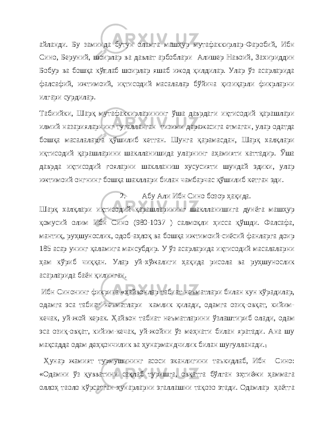 айланди. Бу заминда бутун оламга машҳур мутафаккирлар-Фаробий, Ибн Сино, Беруний, шоирлар ва давлат арбоблари Алишер Навоий, Захириддин Бобур ва бошқа кўплаб шоирлар яшаб ижод қилдилар. Улар ўз асарларида фалсафий, ижтимоий, иқтисодий масалалар бўйича қизиқарли фикрларни илгари сурдилар. Табиийки, Шарқ мутафаккирларининг ўша даврдаги иқтисодий қарашлари илмий назарияларнинг тугалланган тизими даражасига етмаган, улар одатда бошқа масалаларга қўшилиб кетган. Шунга қарамасдан, Шарқ халқлари иқтисодий қарашларини шаклланишида уларнинг аҳамияти каттадир. Ўша даврда иқтисодий ғояларни шаклланиш хусусияти шундай эдики, улар ижтимоий онгнинг бошқа шакллари билан чамбарчас қўшилиб кетган эди. 2. Абу Али Ибн Сино бозор ҳақида. Шарқ халқлари иқтисодий қарашларининг шаклланишига дунёга машҳур қомусий олим Ибн Сино (980-1037 ) салмоқли ҳисса қўшди. Фалсафа, мантиқ, руҳшунослик, одоб-аҳлоқ ва бошқа ижтимоий-сиёсий фанларга доир 185 асар унинг қаламига мансубдир. У ўз асарларида иқтисодий масалаларни ҳам кўриб чиққан. Улар уй-хўжалиги ҳақида рисола ва руҳшунослик асарларида баён қилинган. Ибн Синонинг фикрича «ҳайвонлар табиат неъматлари билан кун кўрадилар, одамга эса табиат неъматлари камлик қилади, одамга озиқ-овқат, кийим- кечак, уй-жой керак. Ҳайвон табиат неъматларини ўзлаштириб олади, одам эса озиқ-овқат, кийим-кечак, уй-жойни ўз меҳнати билан яратади. Ана шу мақсадда одам деҳқончилик ва ҳунармандчилик билан шуғулланади. 1 Ҳунар жамият турмушининг асоси эканлигини таъкидлаб, Ибн Сино: «Одамни ўз қувватини сақлаб туришга, овқатга бўлган эҳтиёжи ҳаммага оллоҳ таоло кўрсатган ҳунарларни эгаллашни тақозо этади. Одамлар ҳаётга 