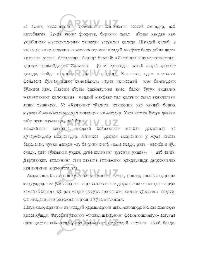 ва ақлни, инсонларнинг қилмишини белгиловчи асосий омилдир, деб ҳисоблаган. Бунда унинг фикрича, биринчи омил айрим камдан кам учрайдиган мустаснолардан ташқари устунлик қилади. Шундай қилиб, у инсонларнинг қилмишини маънавият эмас моддий манфаат белгилайди деган хулосага келган. Асарлардан бирида Навоий: «Инсонлар зарурат сезмасалар ҳаракат қилмайдилар. Одамлар ўз манфаатидан келиб чиқиб ҳаракат қилади, фойда чиқадиган нарсага интилади. Билгинки, одам натижаси фойдасиз бўлган ишни қилмайди.» 4 Гарчи иқтисодий илм билимдони бўлмаса ҳам, Навоий айрим одамларгина эмас, балки бутун кишилик жамиятининг қилмишида моддий манфаат ҳал қилувчи омил эканлигини яхши тушунган. У: «Халқнинг тўқлиги, қониқиши ҳар қандай бошқа мураккаб муаммоларни ҳал қиладиган неъматдир. Унга асосан бутун дунёни забт этиш мумкин,» 5 деб ёзган. Навоийнинг фикрича, моддий бойликнинг манбаи деҳқонлар ва ҳунармандлар меҳнатидир. Айниқса деҳқон меҳнатини у жуда юксак баҳолаган, чунки деҳқон «ер бағрини очиб, ғалла экади, ризқ - насибага йўл очади, ҳаёт гўзаллиги ундан, дунё аҳлининг қувончи ундан» 6 - деб ёзган. Дарҳақиқат, аҳолининг озиқ-овқатга эҳтиёжини қондиришда деҳқончилик ҳал қилувчи аҳамиятга эга. Аммо ишлаб чиқариш кучлари ривожланган сари, қишлоқ ишлаб чиқариши маҳсулдорлиги ўсиб борган сари жамиятнинг деҳқончиликка меҳнат сарфи камайиб боради, кўпроқ меҳнат ресурслари саноат, хизмат кўрсатиш соҳаси, фан-маданиятни ривожлантиришга йўналтирилади. Шарқ халқларининг иқтисодий қарашларини шаклланишида Ислом салмоқли ҳисса қўшди. Фаробий ўзининг «Фозил шаҳарнинг фозил кишилари» асарида орзу қилган жамиятда ўзаро ёрдамнинг иқтисодий асосини очиб берди. 