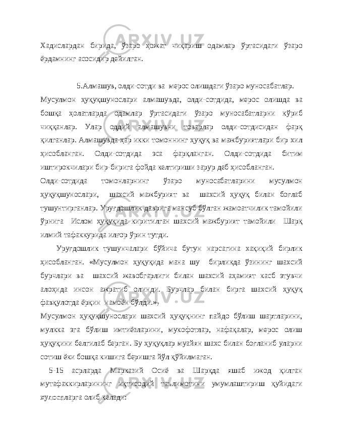 Хадислардан бирида, ўзаро ҳожат чиқариш одамлар ўртасидаги ўзаро ёрдамнинг асосидир дейилган. 5.Алмашув, олди-сотди ва мерос олишдаги ўзаро муносабатлар. Мусулмон ҳуқуқшунослари алмашувда, олди-сотдида, мерос олишда ва бошқа ҳолатларда одамлар ўртасидаги ўзаро муносабатларни кўриб чиққанлар. Улар оддий алмашувни товарлар олди-сотдисидан фарқ қилганлар. Алмашувда ҳар икки томоннинг ҳуқуқ ва мажбуриятлари бир хил ҳисобланган. Олди-сотдида эса фарқланган. Олди-сотдида битим иштирокчилари бир-бирига фойда келтириши зарур деб ҳисобланган. Олди-сотдида томонларнинг ўзаро муносабатларини мусулмон ҳуқуқшунослари, шахсий мажбурият ва шахсий ҳуқуқ билан боғлаб тушунтирганлар. Уруғдошлик даврига мансуб бўлган жамоатчилик тамойили ўрнига Ислом ҳуқуқида киритилган шахсий мажбурият тамойили Шарқ илмий тафаккурида илғор ўрин тутди. Уруғдошлик тушунчалари бўйича бутун нарсагина хақиқий бирлик ҳисобланган. «Мусулмон ҳуқуқида мана шу бирликда ўзининг шахсий бурчлари ва шахсий жавобгарлиги билан шахсий аҳамият касб этувчи алоҳида инсон ажратиб олинди. Бурчлар билан бирга шахсий ҳуқуқ фавқулотда ёрқин намоён бўлди.» 7 Мусулмон ҳуқуқшунослари шахсий ҳуқуқнинг пайдо бўлиш шартларини, мулкка эга бўлиш имтиёзларини, мукофотлар, нафақалар, мерос олиш ҳуқуқини белгилаб берган. Бу ҳуқуқлар муайян шахс билан боғланиб уларни сотиш ёки бошқа кишига беришга йўл қўйилмаган. 5-15 асрларда Марказий Осиё ва Шарқда яшаб ижод қилган мутафаккирларининг иқтисодий таълимотини умумлаштириш қуйидаги хулоса ларга олиб келади: 