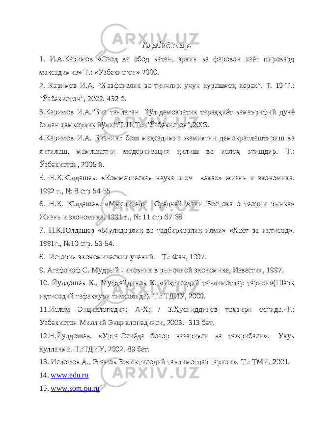 Адабиётлар: 1. И.А.Каримов «Озод ва обод ватан, эркин ва фаровон хаёт пировард максадимиз» Т.: «Узбекистон» 2000. 2. Каримов И.А. &#34;Хавфсизлик ва тинчлик учун курашмоқ керак&#34;. Т. 10-Т.: &#34;Ўзбекистон&#34;, 2002.-432 б. 3.Каримов И.А.”Биз танлаган йўл-демократик тараққиёт вамаърифий дунё билан ҳамкорлик йўли”.Т.11-Т.: ”Ўзбекистон”,2003. 4.Каримов И.А. Бизнинг бош мақсадимиз жамиятни демократлаштириш ва янгилаш, мамлакатни модернизация қилиш ва ислоҳ этишдир. Т.: Ўзбекистон, 2005 й. 5. Н.К.Юлдашев. «Коммерческая наука x - xv веках» жизнь и экономика. 1992 г., № 8 стр 54-55 6. Н.К. Юлдашев. «Мыслители Средней Азии Востока о теории рынка» Жизнь и экономика. 1991 г., № 11 стр 67-68 7. Н.К.Юлдашев «Мулкдорлик ва тадбиркорлик илми» «Хаёт ва иктисод». 1991г., №10 стр. 53-54. 8. История экономических учений. - Т.: Фан, 1997. 9. Агафоноф С. Мудрый чиновник в рыночной экономике, Известия, 1997. 10. Йулдошев К., Муфтайдинов К. «Иқтисодий таълимотлар тарихи»(Шарқ иқтисодий тафаккури тимсолида).-Т.: ТДИУ, 2000. 11.Ислом Энциклопедия: А-Х: / 3.Хусниддинов тахрири остида.-Т.: Узбекистон Миллий Энциклопедияси, 2003.- 313 бет. 12.Н.Йулдошев. «Урта-Осиёда бозор назарияси ва тажрибаси».- Укув кулланма.-Т.:ТДИУ, 2002.-89 бет. 13. Исломов А., Эгамов Э.«Иктисодий таълимотлар тарихи».-Т.: ТМИ, 2001. 14. www.edu.ru 15. www.som.pu.ru 