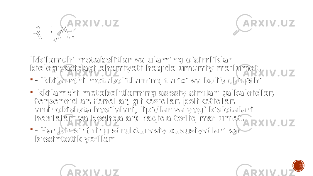 REJA: Ikkilamchi metabolitlar va ulaming o’simliklar biologiyasidagi ahamiyati haqida umumiy ma’lumot.  - Ikkilamchi metabolitlarning tarixi va kelib chiqishi.  Ikkilamchi metabolitlarning asosiy sinflari (alkaloidlar, terpenoidlar, fenollar, glikozidlar, poliketidlar, aminokislota hosilalari, lipidlar va yog’ kislotalari hosilalari va boshqalar) haqida to’liq ma’lumot.  - Har bir sinfning strukturaviy xususiyatlari va biosintetik yo’llari. 