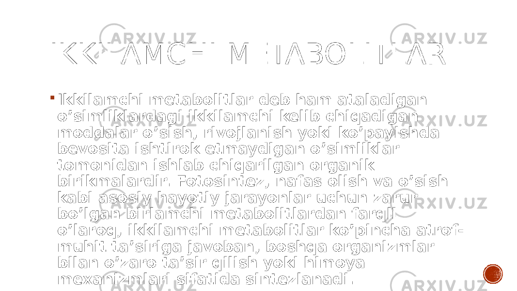 IKKILAMCHI METABOLITLAR  Ikkilamchi metabolitlar deb ham ataladigan o’simliklardagi ikkilamchi kelib chiqadigan moddalar o’sish, rivojlanish yoki ko’payishda bevosita ishtirok etmaydigan o’simliklar tomonidan ishlab chiqarilgan organik birikmalardir. Fotosintez, nafas olish va o’sish kabi asosiy hayotiy jarayonlar uchun zarur bo’lgan birlamchi metabolitlardan farqli o’laroq, ikkilamchi metabolitlar ko’pincha atrof- muhit ta’siriga javoban, boshqa organizmlar bilan o’zaro ta’sir qilish yoki himoya mexanizmlari sifatida sintezlanadi. 