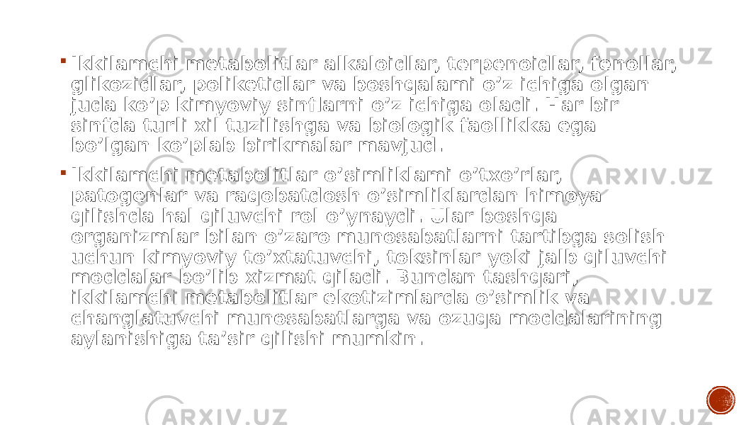  Ikkilamchi metabolitlar alkaloidlar, terpenoidlar, fenollar, glikozidlar, poliketidlar va boshqalami o’z ichiga olgan juda ko’p kimyoviy sinflarni o’z ichiga oladi. Har bir sinfda turli xil tuzilishga va biologik faollikka ega bo’lgan ko’plab birikmalar mavjud.  Ikkilamchi metabolitlar o’simliklami o’txo’rlar, patogenlar va raqobatdosh o’simliklardan himoya qilishda hal qiluvchi rol o’ynaydi. Ular boshqa organizmlar bilan o’zaro munosabatlarni tartibga solish uchun kimyoviy to’xtatuvchi, toksinlar yoki jalb qiluvchi moddalar bo’lib xizmat qiladi. Bundan tashqari, ikkilamchi metabolitlar ekotizimlarda o’simlik va changlatuvchi munosabatlarga va ozuqa moddalarining aylanishiga ta’sir qilishi mumkin. 