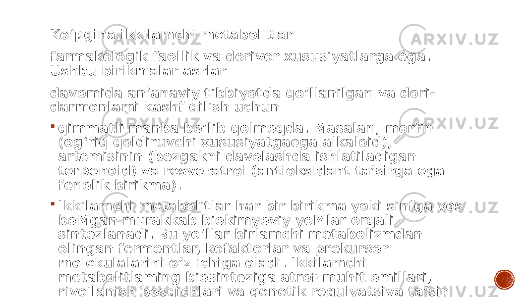 Ko‘pgina ikkilamchi metabolitlar farmakologik faollik va dorivor xususiyatlarga ega. Ushbu birikmalar asrlar davomida an’anaviy tibbiyotda qo’llanilgan va dori- darmonlami kashf qilish uchun  qimmatli manba bo’lib qolmoqda. Masalan, morfin (og‘riq qoldiruvchi xususiyatgaega alkaloid), artemisinin (bezgakni davolashda ishlatiladigan terpenoid) va resveratrol (antioksidant ta’sirga ega fenolik birikma).  Ikkilamchi metabolitlar har bir birikma yoki sinfga xos boMgan murakkab biokimyoviy yoMlar orqali sintezlanadi. Bu yo’llar birlamchi metabolizmdan olingan fermentlar, kofaktorlar va prekursor molekulalarini o’z ichiga oladi. Ikkilamchi metabolitlaming biosinteziga atrof-muhit omillari, rivojlanish bosqichlari va genetik regulyatsiya ta’sir qilishi mumkin. 