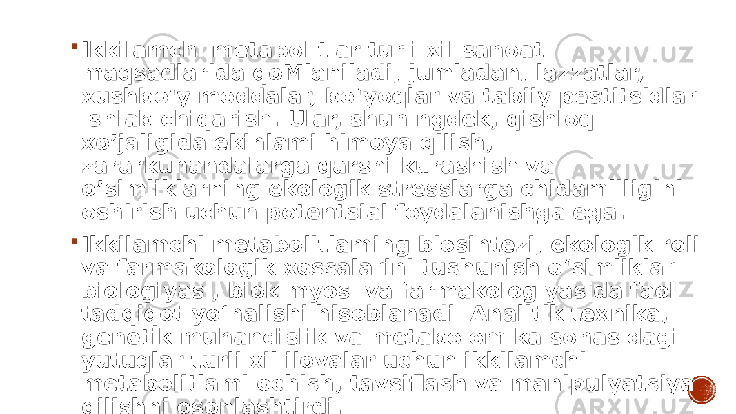  Ikkilamchi metabolitlar turli xil sanoat maqsadlarida qoMlaniladi, jumladan, lazzatlar, xushbo‘y moddalar, bo‘yoqlar va tabiiy pestitsidlar ishlab chiqarish. Ular, shuningdek, qishloq xo’jaligida ekinlami himoya qilish, zararkunandalarga qarshi kurashish va o’simliklarning ekologik stresslarga chidamliligini oshirish uchun potentsial foydalanishga ega.  Ikkilamchi metabolitlaming biosintezi, ekologik roli va farmakologik xossalarini tushunish o‘simliklar biologiyasi, biokimyosi va farmakologiyasida faol tadqiqot yo‘nalishi hisoblanadi. Analitik texnika, genetik muhandislik va metabolomika sohasidagi yutuqlar turli xil ilovalar uchun ikkilamchi metabolitlami ochish, tavsiflash va manipulyatsiya qilishni osonlashtirdi. 