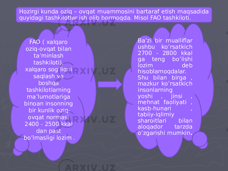 Hozirgi kunda oziq – ovqat muammosini bartaraf etish maqsadida quyidagi tashkilotlar ish olib bormoqda. Misol FAO tashkiloti. FAO ( xalqaro oziq-ovqat bilan ta’minlash tashkiloti), xalqaro sog’liqni saqlash va boshqa tashkilotlarning ma’lumotlariga binoan insonning bir kunlik oziq- ovqat normasi 2400 - 2500 kkal dan past bo’lmasligi lozim . Ba’zi bir mualliflar ushbu ko’rsatkich 2700 - 2800 kkal ga teng bo’lishi lozim deb hisoblamoqdalar. Shu bilan birga , mazkur ko’rsatkich insonlarning yoshi , jinsi , mehnat faoliyati , kasb-hunari , tabiiy-iqlimiy sharoitlari bilan aloqador tarzda o’zgarishi mumkin . 