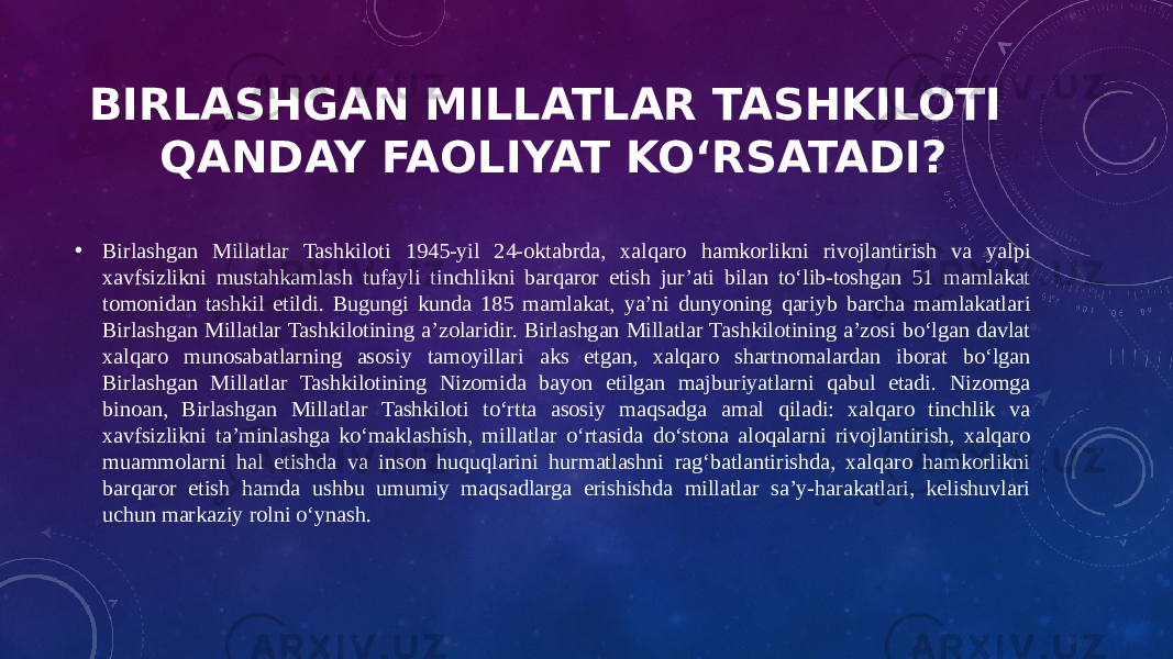 BIRLASHGAN MILLATLAR TASHKILOTI QANDAY FAOLIYAT KOʻRSATADI? • Birlashgan Millatlar Tashkiloti 1945-yil 24-oktabrda, xalqaro hamkorlikni rivojlantirish va yalpi xavfsizlikni mustahkamlash tufayli tinchlikni barqaror etish jurʼati bilan toʻlib-toshgan 51 mamlakat tomonidan tashkil etildi. Bugungi kunda 185 mamlakat, yaʼni dunyoning qariyb barcha mamlakatlari Birlashgan Millatlar Tashkilotining aʼzolaridir. Birlashgan Millatlar Tashkilotining aʼzosi boʻlgan davlat xalqaro munosabatlarning asosiy tamoyillari aks etgan, xalqaro shartnomalardan iborat boʻlgan Birlashgan Millatlar Tashkilotining Nizomida bayon etilgan majburiyatlarni qabul etadi. Nizomga binoan, Birlashgan Millatlar Tashkiloti toʻrtta asosiy maqsadga amal qiladi: xalqaro tinchlik va xavfsizlikni taʼminlashga koʻmaklashish, millatlar oʻrtasida doʻstona aloqalarni rivojlantirish, xalqaro muammolarni hal etishda va inson huquqlarini hurmatlashni ragʻbatlantirishda, xalqaro hamkorlikni barqaror etish hamda ushbu umumiy maqsadlarga erishishda millatlar saʼy-harakatlari, kelishuvlari uchun markaziy rolni oʻynash. 