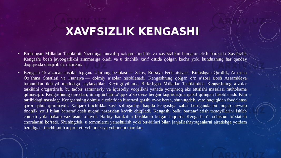 XAVFSIZLIK KENGASHI • Birlashgan Millatlar Tashkiloti Nizomiga muvofiq xalqaro tinchlik va xavfsizlikni barqaror etish borasida Xavfsizlik Kengashi bosh javobgarlikni zimmasiga oladi va u tinchlik xavf ostida qolgan kecha yoki kunduzning har qanday daqiqasida chaqirilishi mumkin. • Kengash 15 aʼzodan tashkil topgan. Ularning beshtasi — Xitoy, Rossiya Federatsiyasi, Birlashgan Qirollik, Amerika Qoʻshma Shtatlari va Fransiya — doimiy aʼzolar hisoblanadi. Kengashning qolgan oʻn aʼzosi Bosh Assambleya tomonidan ikki-yil muddatga saylanadilar. Keyingi-yillarda Birlashgan Millatlar Tashkilotida Kengashning aʼzolar tarkibini oʻzgartirish, bu tadbir zamonaviy va iqtisodiy voqelikni yanada yorqinroq aks ettirishi masalasi muhokama qilinayapti. Kengashning qarorlari, uning uchun toʻqqiz aʼzo ovoz bergan taqdirdagina qabul qilingan hisoblanadi. Kun tartibidagi masalaga Kengashning doimiy aʼzolaridan birortasi qarshi ovoz bersa, shuningdek, veto huquqidan foydalansa qaror qabul qilinmaydi. Xalqaro tinchlikka xavf solinganligi haqida kengashga xabar berilganda bu mojaro avvalo tinchlik yoʻli bilan bartaraf etish nuqtai nazaridan koʻrib chiqiladi. Kengash, balki bartaraf etish tamoyillarini ishlab chiqadi yoki hakam vazifasini oʻtaydi. Harbiy harakatlar boshlanib ketgan taqdirda Kengash oʻt ochishni toʻxtatish choralarini koʻradi. Shuningdek, u tomonlarni yarashtirish yoki bir-birlari bilan janjallashayotganlarni ajratishga yordam beradigan, tinchlikni barqaror etuvchi missiya yuborishi mumkin. 