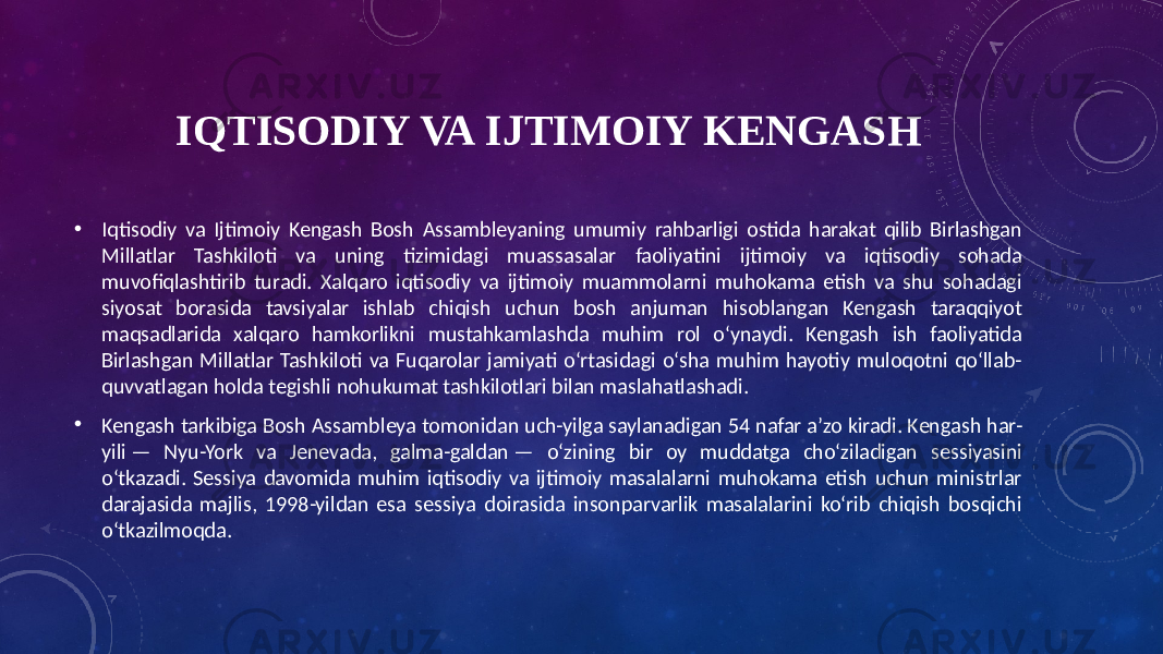 IQTISODIY VA IJTIMOIY KENGASH • Iqtisodiy va Ijtimoiy Kengash Bosh Assambleyaning umumiy rahbarligi ostida harakat qilib Birlashgan Millatlar Tashkiloti va uning tizimidagi muassasalar faoliyatini ijtimoiy va iqtisodiy sohada muvofiqlashtirib turadi. Xalqaro iqtisodiy va ijtimoiy muammolarni muhokama etish va shu sohadagi siyosat borasida tavsiyalar ishlab chiqish uchun bosh anjuman hisoblangan Kengash taraqqiyot maqsadlarida xalqaro hamkorlikni mustahkamlashda muhim rol oʻynaydi. Kengash ish faoliyatida Birlashgan Millatlar Tashkiloti va Fuqarolar jamiyati oʻrtasidagi oʻsha muhim hayotiy muloqotni qoʻllab- quvvatlagan holda tegishli nohukumat tashkilotlari bilan maslahatlashadi. • Kengash tarkibiga Bosh Assambleya tomonidan uch-yilga saylanadigan 54 nafar aʼzo kiradi. Kengash har- yili — Nyu-York va Jenevada, galma-galdan — oʻzining bir oy muddatga choʻziladigan sessiyasini oʻtkazadi. Sessiya davomida muhim iqtisodiy va ijtimoiy masalalarni muhokama etish uchun ministrlar darajasida majlis, 1998-yildan esa sessiya doirasida insonparvarlik masalalarini koʻrib chiqish bosqichi oʻtkazilmoqda. 