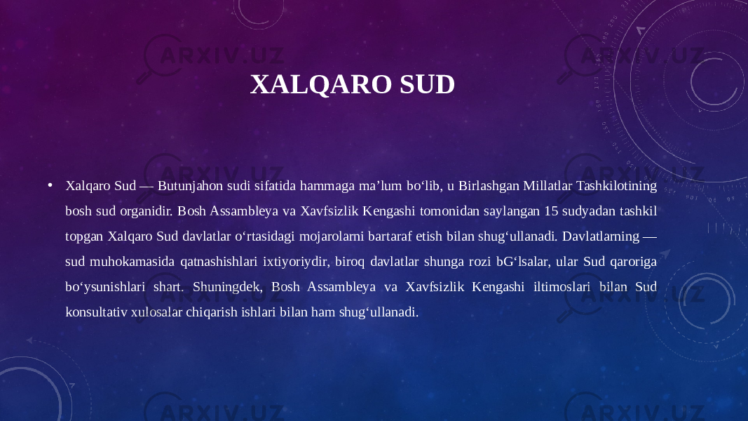 XALQARO SUD • Xalqaro Sud — Butunjahon sudi sifatida hammaga maʼlum boʻlib, u Birlashgan Millatlar Tashkilotining bosh sud organidir. Bosh Assambleya va Xavfsizlik Kengashi tomonidan saylangan 15 sudyadan tashkil topgan Xalqaro Sud davlatlar oʻrtasidagi mojarolarni bartaraf etish bilan shugʻullanadi. Davlatlarning — sud muhokamasida qatnashishlari ixtiyoriydir, biroq davlatlar shunga rozi bGʻlsalar, ular Sud qaroriga boʻysunishlari shart. Shuningdek, Bosh Assambleya va Xavfsizlik Kengashi iltimoslari bilan Sud konsultativ xulosalar chiqarish ishlari bilan ham shugʻullanadi. 