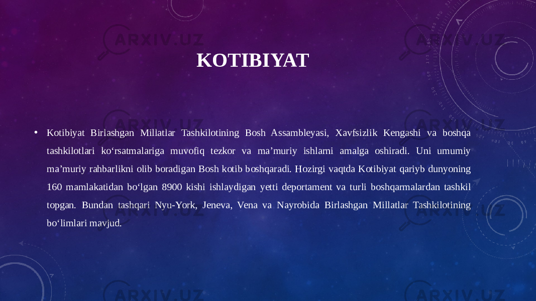 KOTIBIYAT • Kotibiyat Birlashgan Millatlar Tashkilotining Bosh Assambleyasi, Xavfsizlik Kengashi va boshqa tashkilotlari koʻrsatmalariga muvofiq tezkor va maʼmuriy ishlarni amalga oshiradi. Uni umumiy maʼmuriy rahbarlikni olib boradigan Bosh kotib boshqaradi. Hozirgi vaqtda Kotibiyat qariyb dunyoning 160 mamlakatidan boʻlgan 8900 kishi ishlaydigan yetti deportament va turli boshqarmalardan tashkil topgan. Bundan tashqari Nyu-York, Jeneva, Vena va Nayrobida Birlashgan Millatlar Tashkilotining boʻlimlari mavjud. 