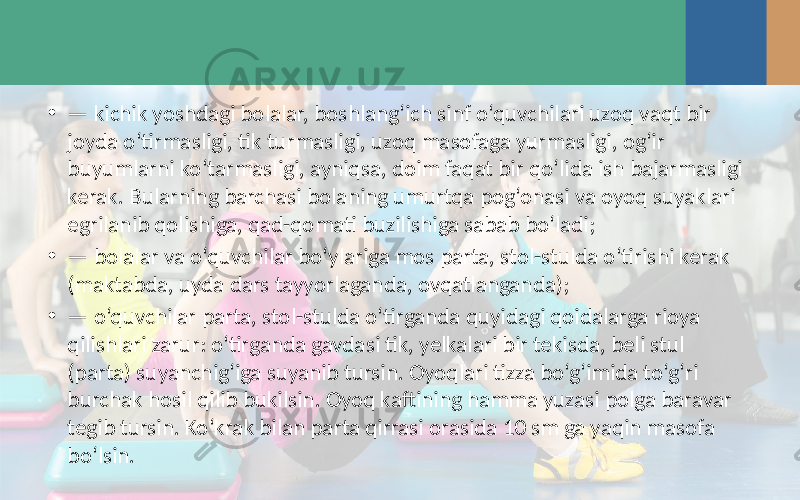 • — kichik yoshdagi bolalar, boshlang‘ich sinf o‘quvchilari uzoq vaqt bir joyda o‘tirmasligi, tik turmasligi, uzoq masofaga yurmasligi, og‘ir buyumlarni ko‘tarmasligi, ayniqsa, doim faqat bir qo‘lida ish bajarmasligi kerak. Bularning barchasi bolaning umurtqa pog‘onasi va oyoq suyaklari egrilanib qolishiga, qad-qomati buzilishiga sabab bo‘ladi; • — bolalar va o‘quvchilar bo‘ylariga mos parta, stol-stulda o‘tirishi kerak (maktabda, uyda dars tayyorlaganda, ovqatlanganda); • — o‘quvchilar parta, stol-stulda o‘tirganda quyidagi qoidalarga rioya qilishlari zarur: o‘tirganda gavdasi tik, yelkalari bir tekisda, beli stul (parta) suyanchig‘iga suyanib tursin. Oyoqlari tizza bo‘g‘imida to‘g‘ri burchak hosil qilib bukilsin. Oyoq kaftining hamma yuzasi polga baravar tegib tursin. Ko‘krak bilan parta qirrasi orasida 10 sm ga yaqin masofa bo‘lsin. 