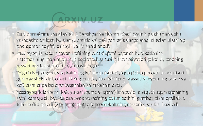 • Qad-qomatning shakllanishi 18 yoshgacha davom etadi. Shuning uchun ana shu yoshgacha bo‘lgan bolalar yuqorida ko‘rsatilgan qoidalarga amal qilsalar, ularning qad-qomati to‘g‘ri, chiroyli bo‘lib shakllanadi. • Yassioyoqlik. Odam tovon-kaftining pastki qismi tayanch-harakatlanish sistemasining muhim qismi hisoblanadi. U tuzilish xususiyatlariga ko‘ra, tananing ressori vazifasini bajarishga moslashgan. • To‘g‘ri rivojlangan oyoq kaftining ko‘proq qismi o‘yiqroq (chuqurroq), ozroq qismi gumbaz shaklida bo‘ladi. Uning bunday tuzilishi tana massasini oyoqning tovon va kaft qismlariga baravar taqsimlanishini ta’minlaydi. • Yassioyoqlikda tovon-kaft yuzasi (gumbaz qismi) kengayib, o‘yiq (chuqur) qismining sathi kamayadi, ba’zida esa oyoq yuzasining butun sathini gumbaz qism egallab, u tekis bo‘lib qoladi (25-rasm). Natijada tovon-kaftning ressorlik vazifasi buziladi. 