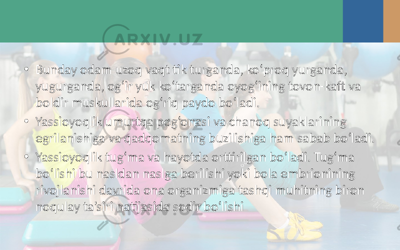 • Bunday odam uzoq vaqt tik turganda, ko‘proq yurganda, yugurganda, og‘ir yuk ko‘targanda oyog‘ining tovon-kaft va boldir muskullarida og‘riq paydo bo‘ladi. • Yassioyoqlik umurtqa pog‘onasi va chanoq suyaklarining egrilanishiga va qadqomatning buzilishiga ham sabab bo‘ladi. • Yassioyoqlik tug‘ma va hayotda orttirilgan bo‘ladi. Tug‘ma bo‘lishi bu nasldan naslga berilishi yoki bola embrionining rivojlanishi davrida ona organizmiga tashqi muhitning biron noqulay ta’siri natijasida sodir bo‘lishi 