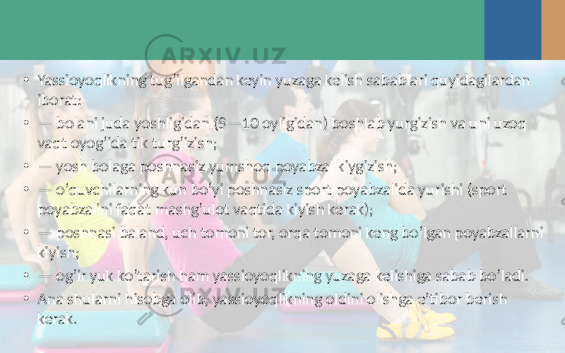 • Yassioyoqlikning tug‘ilgandan keyin yuzaga kelish sabablari quyidagilardan iborat: • — bolani juda yoshligidan (8—10 oyligidan) boshlab yurgizish va uni uzoq vaqt oyog‘ida tik turg‘izish; • — yosh bolaga poshnasiz yumshoq poyabzal kiygizish; • — o‘quvchilarning kun bo‘yi poshnasiz sport poyabzalida yurishi (sport poyabzalini faqat mashg‘ulot vaqtida kiyish kerak); • — poshnasi baland, uch tomoni tor, orqa tomoni keng bo‘lgan poyabzallarni kiyish; • — og‘ir yuk ko‘tarish ham yassioyoqlikning yuzaga kelishiga sabab bo‘ladi. • Ana shularni hisobga olib, yassioyoqlikning oldini olishga e’tibor berish kerak. 